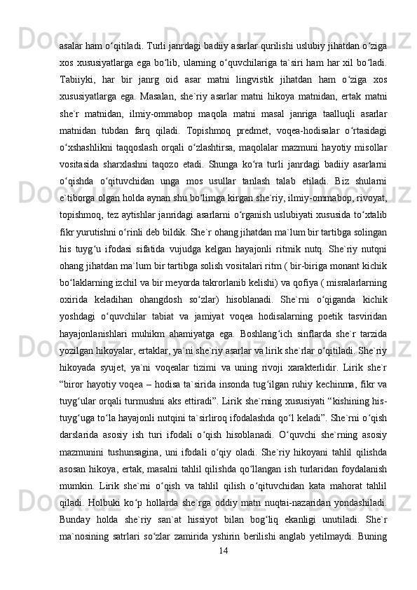 asalar ham o qitiladi. Turli janrdagi badiiy asarlar qurilishi uslubiy jihatdan o zigaʻ ʻ
xos  xususiyatlarga  ega  bo lib,  ularning  o quvchilariga  ta`siri  ham   har  xil  bo ladi.	
ʻ ʻ ʻ
Tabiiyki,   har   bir   janrg   oid   asar   matni   lingvistik   jihatdan   ham   o ziga   xos	
ʻ
xususiyatlarga   ega.   Masalan,   she`riy   asarlar   matni   hikoya   matnidan,   ertak   matni
she`r   matnidan,   ilmiy-ommabop   maqola   matni   masal   janriga   taalluqli   asarlar
matnidan   tubdan   farq   qiladi.   Topishmoq   predmet,   voqea-hodisalar   o rtasidagi
ʻ
o xshashlikni   taqqoslash   orqali   o zlashtirsa,   maqolalar   mazmuni   hayotiy   misollar	
ʻ ʻ
vositasida   sharxlashni   taqozo   etadi.   Shunga   ko ra   turli   janrdagi   badiiy   asarlarni	
ʻ
o qishda   o qituvchidan   unga   mos   usullar   tanlash   talab   etiladi.   Biz   shularni	
ʻ ʻ
e`tiborga olgan holda aynan shu bo limga kirgan she`riy, ilmiy-ommabop, rivoyat,	
ʻ
topishmoq, tez aytishlar janridagi asarlarni o rganish uslubiyati xususida to xtalib	
ʻ ʻ
fikr yurutishni o rinli deb bildik. She`r ohang jihatdan ma`lum bir tartibga solingan	
ʻ
his   tuyg u   ifodasi   sifatida   vujudga   kelgan   hayajonli   ritmik   nutq.   She`riy   nutqni	
ʻ
ohang jihatdan ma`lum bir tartibga solish vositalari ritm ( bir-biriga monant kichik
bo laklarning izchil va bir meyorda takrorlanib kelishi) va qofiya ( misralarlarning	
ʻ
oxirida   keladihan   ohangdosh   so zlar)   hisoblanadi.   She`rni   o qiganda   kichik	
ʻ ʻ
yoshdagi   o quvchilar   tabiat   va   jamiyat   voqea   hodisalarning   poetik   tasviridan	
ʻ
hayajonlanishlari   muhikm   ahamiyatga   ega.   Boshlang ich   sinflarda   she`r   tarzida	
ʻ
yozilgan hikoyalar, ertaklar, ya`ni she`riy asarlar va lirik she`rlar o qitiladi. She`riy	
ʻ
hikoyada   syujet,   ya`ni   voqealar   tizimi   va   uning   rivoji   xarakterlidir.   Lirik   she`r
“biror   hayotiy voqea  – hodisa  ta`sirida  insonda  tug ilgan  ruhiy  kechinma,  fikr  va	
ʻ
tuyg ular orqali turmushni aks ettiradi”. Lirik she`rning xususiyati “kishining his-	
ʻ
tuyg uga to la hayajonli nutqini ta`sirliroq ifodalashda qo l keladi”. She`rni o qish
ʻ ʻ ʻ ʻ
darslarida   asosiy   ish   turi   ifodali   o qish   hisoblanadi.   O quvchi   she`rning   asosiy	
ʻ ʻ
mazmunini   tushunsagina,   uni   ifodali   o qiy   oladi.   She`riy   hikoyani   tahlil   qilishda	
ʻ
asosan   hikoya, ertak,  masalni   tahlil   qilishda  qo llangan  ish  turlaridan  foydalanish	
ʻ
mumkin.   Lirik   she`rni   o qish   va   tahlil   qilish   o qituvchidan   kata   mahorat   tahlil	
ʻ ʻ
qiladi.   Holbuki   ko p   hollarda   she`rga   oddiy   matn   nuqtai-nazaridan   yondashiladi.	
ʻ
Bunday   holda   she`riy   san`at   hissiyot   bilan   bog liq   ekanligi   unutiladi.   She`r	
ʻ
ma`nosining   satrlari   so zlar   zamirida   yshirin   berilishi   anglab   yetilmaydi.   Buning	
ʻ
14 