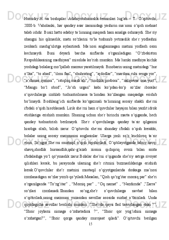 Homidiy   H.   va   boshqalar.   Adabiyotshunoslik   terminlari   lug ati   –   T.:   O qituvchi,ʻ ʻ
2000-b.   Vaholanki,   har   qanday   asar   zaminidagi   yashirin   ma`noni   o qish   mehnat	
ʻ
talab ishdir. Busiz hatto adabiy ta`limning maqsadi ham amalga oshmaydi. She`riy
ohangni   his   qilmaslik,   matn   so zlarini   to la   tushunib   yetmaslik   she`r   yodlashni	
ʻ ʻ
zerikarli   mashg ulotga   aylantiradi.   Ma`nosi   anglanmagan   matnni   yodlash   oson	
ʻ
kechmaydi.   Buni   deyarli   barcha   sinflarda   o rganiladigan   “O zbekiston	
ʻ ʻ
Respublikasining madhiyasi” misolida ko rish mumkin. Ma`lumki madhiya kichik	
ʻ
yoshdagi bolalarg mo ljallab maxsus yaratilmaydi. Binobarin uning matnidagi “hur	
ʻ
o lka”, “to abad”, “ilmu fan”, “shuhrating”, “ajdodlar”, “mardoni ruhi senga yor”,	
ʻ
“o chmas   iymoni”,   “istiqloq   mash`ali”,   “tinchlik   posboni”,   “xalqsevar   ona   yurt”,
ʻ
“Mangu   bo l   obod”,   “Jo sh   urgan”   kabi   ko pdan-ko p   so zlar   iboralar	
ʻ ʻ ʻ ʻ ʻ
o quvchilarga   izohlab   tushuntirilmasa   ta`limdan   ko zlangan   maqsadga   erishib	
ʻ ʻ
bo lmaydi.   Boshlang ich   sinflarda   ko rgazmali   ta`limning   asosiy   shakli   she`rni
ʻ ʻ ʻ
ifodali o qish hisoblanadi. Lirik she`rni ham o quvchilar hayajon bilan yaxlit idrok	
ʻ ʻ
etishlariga   erishish   mumkin.   Shuning  uchun   she`r   birinchi   marta  o qiganda,   hech	
ʻ
qanday   tushuntirish   berilmaydi.   She`r   o quvchilarga   qanday   ta`sir   qilganini	
ʻ
hisobga   olsih,   bilish   zarur.   O qituvchi   she`rni   shunday   ifodali   o qish   kerakki,	
ʻ ʻ
bolalar   uning   asosiy   mazmunini   anglasinlar.   Ularga   jonli   so z   kuchliroq   ta`sir	
ʻ
etsin.   So ngra   She`rni   mustaqil   o qish   topshiriladi.   O qitilayotganda   tabiiy   zavq-	
ʻ ʻ ʻ
shavq,shodlik   hursandlik,qahr-g azab   xissini   qichqiriq   ovozi   bilan   soxta	
ʻ
ifodalashga yo l qo ymaslik zarur.Bolalar she’rni o qiganda she’riy satrga rivoyat	
ʻ ʻ ʻ
qilishlari   kerak,   bu   jarayonda   ularning   she’r   ritmini   buzmasliklariga   erishish
kerak.O quvchilar   she’r   matnini   mustaqil   o qiyotganlarida   doskaga   ma’nosi	
ʻ ʻ
izoxlanadigan so zlar yozib qo yiladi.Masalan, “Qish qo zg itar momiq par” she’ri	
ʻ ʻ ʻ ʻ
o rganilganda   “To zg itar”   ,   “Momiq   par”   ,   “Oq   namat”   ,   “Nazdimda”   ,”Zarra”	
ʻ ʻ ʻ
so zlari   izoxlanadi.Shundan   so ng,she’r   o quvchilarga   navbat   bilan
ʻ ʻ ʻ
o qittiriladi,uning   mazmuni   yuzasidan   savollar   asosida   suxbat   o tkiziladi.   Unda
ʻ ʻ
quyidagicha   savollar   berilishi   mumkin:   “She’rda   qaysi   fasl   tasvirlangan   ekan   ?”,
“Shoir   joylarni   nimaga   o xshatadimi   ?“,   “Shoir   qor   yog ishini   nimaga	
ʻ ʻ
o xshatgan?”,   “Shoir   qorga   qanday   murojaat   qiladi”.   O qituvchi   berilgan	
ʻ ʻ
15 