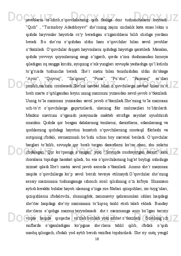 javoblarni   to ldirib,o quvchilarning   qish   fasliga   doir   tushunchalarni   boyitadi.ʻ ʻ
”Qish”   ,   “Tursunboy   Adashboyev”   she’rining   xajmi   unchalik   kata   emas   lekin   u
qishda   hayvonlar   hayotida   ro y   beradigan   o zgarishlarni   bilib   olishga   yordam	
ʻ ʻ
beradi.   Bu   she’rni   o qishdan   oldin   ham   o quvchilar   bilan   savol   javoblar	
ʻ ʻ
o tkaziladi. O quvchilar diqqati hayvonlarni qishdagi hayotiga qaratiladi. Masalan,	
ʻ ʻ
qishda   yovvoyi   quyonlarning   rangi   o zgarib,   qorda   o zini   dushmandan   himoya	
ʻ ʻ
qiladigan oq rangga kirishi, ayiqning o sik yunglari sovuqda yashashga qo l kelishi
ʻ ʻ
to g risida   tushuncha   beradi.   She’r   matni   bilan   tanishishdan   oldin   do skaga	
ʻ ʻ ʻ
“Ayoz”,   “Quyruq”,   “So qmoq”,   “Pima”,   “Po stin”,   “Paxmoq”   so zlari	
ʻ ʻ ʻ
yozilib,ma’nosi   izoxlanadi.She’rni   navbat   bilan   o quvchilarga   navbat   bilan   to rt	
ʻ ʻ
besh marta o qitilgandan keyin uning mazmuni yuzasidan savol-javob o tkaziladi.	
ʻ ʻ
Uning   to la   mazmuni   yuzasidan   savol   javob   o tkaziladi.She’rning   to la   mazmuni	
ʻ ʻ ʻ
uch-to rt   o quvchilarga   gapirtirilardi,   ularning   fikr   muloxazlari   to ldirilardi.	
ʻ ʻ ʻ
Mazkur   mavzuni   o rganish   jarayonida   maktab   atrofiga   sayohat   uyushtirish	
ʻ
mumkin.   Qishda   qor   bosgan   dalalarning   tomlarini,   daraxtlarni,   odamlarning   va
qushlarning   qishdagi   hayotini   kuzatish   o quvchilarning   mustaqil   fikrlashi   va	
ʻ
nutqining   ifodali,   sermazmunli   bo lishi   uchun   boy   material   beriladi.   O quvchilar	
ʻ ʻ
barglari   to kilib,   sovuqda   qor   bosib   turgan   daraxtlarni   ko rar   ekan,   shu   xolatni	
ʻ ʻ
ifodalagan   “Qor   ko rpasiga   o rangan”   yoki   “Sovuqda   mudrayotgan   daraxt”   kabi	
ʻ ʻ
iboralarni topishga harakat  qiladi, bu esa o quvchilarning lug at boyligi oshishiga	
ʻ ʻ
xizmat   qiladi.She’r   matni   savol   javob   asosida   o tkaziladi.   Ammo   she’r   mazmuni	
ʻ
xaqida   o quvchilarga   ko p   savol   berish   tavsiya   etilmaydi.O quvchilar   she’rning	
ʻ ʻ ʻ
asosiy   mazmunini   tushunganiga   ishonch   xosil   qilishning   o zi   kifoya.   Shunixam	
ʻ
aytish kerakki bolalar hayoti ularning o ziga xos fikrlari qiziqishlari, xis-tuyg ulari,	
ʻ ʻ
qiziqishlarini   ifodalovchi,   shuningdek,   zamonaviy   qahramonlari   ishlari   haqidagi
she’rlar   haqidagi   she’riy   mazmunini   to liqroq   taxlil   etish   talab   etiladi.   Bunday	
ʻ
she`rlarni   o qishga   maxsus	
ʻ   tayyorlanadi:   she`r   mazmuniga   asos   bo lgan   tarixiy	ʻ
voqea   haqida   qisqacha   so zlab	
ʻ   beriladi   yoki   suhbat   o tkaziladi.   Boshlang ich	ʻ ʻ
sinflarda   o rganiladigan   ko pgina   she`rlarni   tahlil   qilib,   ifodali   o qish	
ʻ ʻ ʻ
mashq   qilingach,   ifodali   yod   aytib   berish   vazifasi   topshiriladi.   She`riy   nutq   yengil
16 