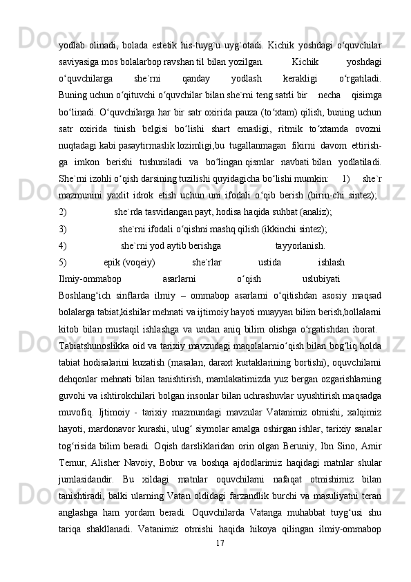 yodlab   olinadi,   bolada   estetik   his-tuyg`u   uyg`otadi.   Kichik   yoshdagi   o quvchilarʻ
saviyasiga   mos   bolalarbop   ravshan   til   bilan   yozilgan.   Kichik   yoshdagi
o quvchilarga   she`rni   qanday   yodlash   kerakligi   o rgatiladi.	
ʻ ʻ
Buning   uchun   o qituvchi	
ʻ   o quvchilar	ʻ   bilan   she`rni   teng   satrli   bir   necha   qisimga
bo linadi. O quvchilarga har bir satr oxirida pauza (to xtam) qilish, buning uchun	
ʻ ʻ ʻ
satr   oxirida   tinish   belgisi   bo lishi   shart   emasligi,   ritmik   to xtamda   ovozni	
ʻ ʻ
nuqtadagi   kabi   pasaytirmaslik   lozimligi,bu   tugallanmagan   fikirni   davom   ettirish-
ga   imkon   berishi   tushuniladi   va   bo lingan	
ʻ   qismlar   navbati   bilan   yodlatiladi.
She`rni   izohli   o qish	
ʻ   darsining   tuzilishi   quyidagicha   bo lishi	ʻ   mumkin:   1)   she`r
mazmunini   yaxlit   idrok   etish   uchun   uni   ifodali   o qib   berish   (birin-chi   sintez);  	
ʻ
2)   she`rda   tasvirlangan   payt,   hodisa   haqida   suhbat   (analiz);    
3)   she`rni   ifodali   o qishni	
ʻ   mashq   qilish   (ikkinchi   sintez);    
4)   she`rni   yod   aytib   berishga   tayyorlanish.    
5)   epik   (voqeiy)   she`rlar   ustida   ishlash  
Ilmiy-ommabop   asarlarni   o qish   uslubiyati  	
ʻ
Boshlang ich   sinflarda   ilmiy   –   ommabop   asarlarni   o qitishdan   asosiy   maqsad	
ʻ ʻ
bolalarga tabiat,kishilar mehnati va ijtimoiy hayoti muayyan bilim berish,bollalarni
kitob   bilan   mustaqil   ishlashga   va   undan   aniq   bilim   olishga   o rgatishdan   iborat.  	
ʻ
Tabiatshunoslikka oid va tarixiy mavzudagi maqolalarnio qish bilan bog liq holda	
ʻ ʻ
tabiat hodisalarini kuzatish (masalan,  daraxt kurtaklarining bortishi), oquvchilarni
dehqonlar mehnati  bilan tanishtirish, mamlakatimizda yuz bergan ozgarishlarning
guvohi va ishtirokchilari bolgan insonlar bilan uchrashuvlar uyushtirish maqsadga
muvofiq.   Ijtimoiy   -   tarixiy   mazmundagi   mavzular   Vatanimiz   otmishi,   xalqimiz
hayoti, mardonavor kurashi, ulug  siymolar amalga oshirgan ishlar, tarixiy sanalar	
ʻ
tog risida   bilim   beradi.   Oqish   darsliklaridan   orin   olgan   Beruniy,   Ibn   Sino,   Amir	
ʻ
Temur,   Alisher   Navoiy,   Bobur   va   boshqa   ajdodlarimiz   haqidagi   matnlar   shular
jumlasidandir.   Bu   xildagi   matnlar   oquvchilarni   nafaqat   otmishimiz   bilan
tanishtiradi,   balki   ularning   Vatan   oldidagi   farzandlik   burchi   va   masuliyatni   teran
anglashga   ham   yordam   beradi.   Oquvchilarda   Vatanga   muhabbat   tuyg usi   shu	
ʻ
tariqa   shakllanadi.   Vatanimiz   otmishi   haqida   hikoya   qilingan   ilmiy-ommabop
17