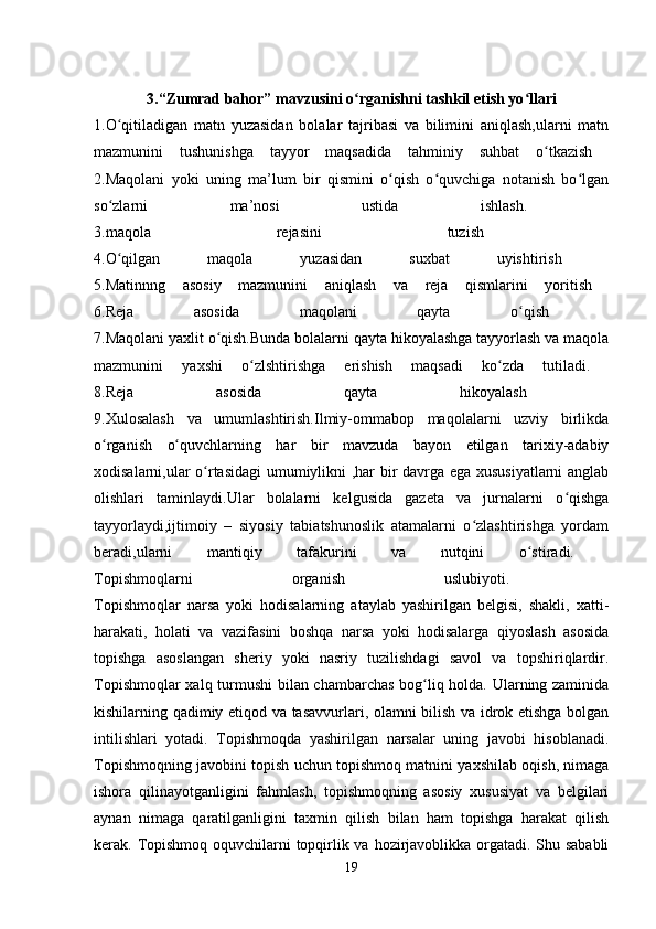 3.“Zumrad bahor” mavzusini o rganishni tashkil etish yo llariʻ ʻ
1.O qitiladigan   matn   yuzasidan   bolalar   tajribasi   va   bilimini   aniqlash,ularni   matn	
ʻ
mazmunini   tushunishga   tayyor   maqsadida   tahminiy   suhbat   o tkazish  	
ʻ
2.Maqolani   yoki   uning   ma’lum   bir   qismini   o qish   o quvchiga   notanish   bo lgan	
ʻ ʻ ʻ
so zlarni   ma’nosi   ustida   ishlash.  	
ʻ
3.maqola   rejasini   tuzish  
4.O qilgan   maqola   yuzasidan   suxbat   uyishtirish  
ʻ
5.Matinnng   asosiy   mazmunini   aniqlash   va   reja   qismlarini   yoritish  
6.Reja   asosida   maqolani   qayta   o qish  	
ʻ
7.Maqolani yaxlit o qish.Bunda bolalarni qayta hikoyalashga tayyorlash va maqola	
ʻ
mazmunini   yaxshi   o zlshtirishga   erishish   maqsadi   ko zda   tutiladi.  	
ʻ ʻ
8.Reja   asosida   qayta   hikoyalash  
9.Xulosalash   va   umumlashtirish.Ilmiy-ommabop   maqolalarni   uzviy   birlikda
o rganish   o quvchlarning   har   bir   mavzuda   bayon   etilgan   tarixiy-adabiy	
ʻ ʻ
xodisalarni,ular o rtasidagi umumiylikni ,har bir davrga ega xususiyatlarni  anglab	
ʻ
olishlari   taminlaydi.Ular   bolalarni   kelgusida   gazeta   va   jurnalarni   o qishga	
ʻ
tayyorlaydi,ijtimoiy   –   siyosiy   tabiatshunoslik   atamalarni   o zlashtirishga   yordam	
ʻ
beradi,ularni   mantiqiy   tafakurini   va   nutqini   o stiradi.  	
ʻ
Topishmoqlarni   organish   uslubiyoti.  
Topishmoqlar   narsa   yoki   hodisalarning   ataylab   yashirilgan   belgisi,   shakli,   xatti-
harakati,   holati   va   vazifasini   boshqa   narsa   yoki   hodisalarga   qiyoslash   asosida
topishga   asoslangan   sheriy   yoki   nasriy   tuzilishdagi   savol   va   topshiriqlardir.
Topishmoqlar xalq turmushi bilan chambarchas bog liq holda. Ularning zaminida	
ʻ
kishilarning qadimiy etiqod va tasavvurlari, olamni bilish va idrok etishga bolgan
intilishlari   yotadi.   Topishmoqda   yashirilgan   narsalar   uning   javobi   hisoblanadi.
Topishmoqning javobini topish uchun topishmoq matnini yaxshilab oqish, nimaga
ishora   qilinayotganligini   fahmlash,   topishmoqning   asosiy   xususiyat   va   belgilari
aynan   nimaga   qaratilganligini   taxmin   qilish   bilan   ham   topishga   harakat   qilish
kerak. Topishmoq oquvchilarni  topqirlik va hozirjavoblikka orgatadi. Shu sababli
19