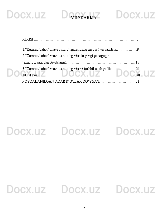 MUNDARIJA:
KIRISH………………………………………………………………………..3
1.“Zumrad bahor” mavzusini o rganishning maqsad va vazifalari……...…….9ʻ
2.“Zumrad bahor” mavzusini o rganishda yangi pedagogik 
ʻ
texnologiyalardan foydalanish …………………………………………….…15
3.“Zumrad bahor” mavzusini o rganishni tashkil etish yo llari…………....…26
ʻ ʻ
XULOSA…………………………………………………………………..….30
FOYDALANILGAN ADABIYOTLAR RO YXATI………………………..31	
ʻ
2 