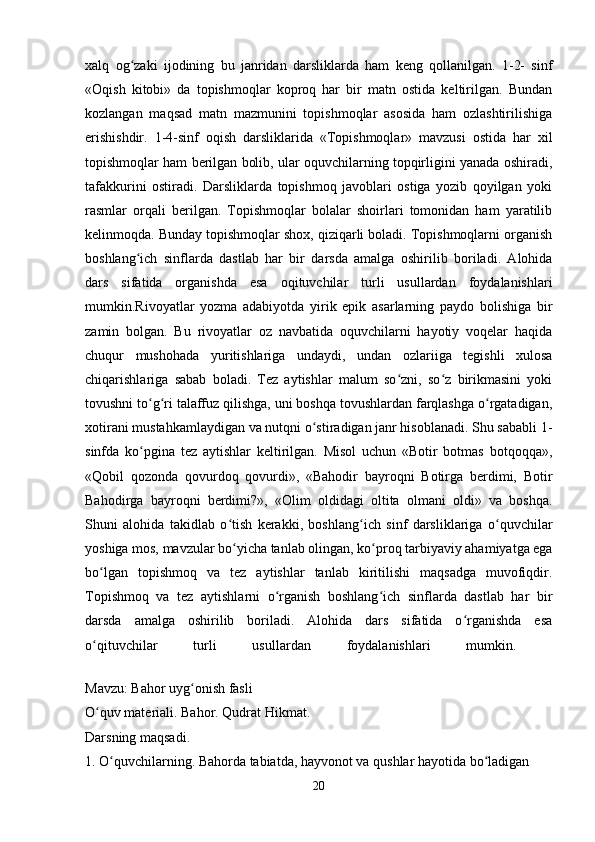 xalq   og zaki   ijodining   bu   janridan   darsliklarda   ham   keng   qollanilgan.   1-2-   sinfʻ
«Oqish   kitobi»   da   topishmoqlar   koproq   har   bir   matn   ostida   keltirilgan.   Bundan
kozlangan   maqsad   matn   mazmunini   topishmoqlar   asosida   ham   ozlashtirilishiga
erishishdir.   1-4-sinf   oqish   darsliklarida   «Topishmoqlar»   mavzusi   ostida   har   xil
topishmoqlar ham berilgan bolib, ular oquvchilarning topqirligini yanada oshiradi,
tafakkurini   ostiradi.   Darsliklarda   topishmoq   javoblari   ostiga   yozib   qoyilgan   yoki
rasmlar   orqali   berilgan.   Topishmoqlar   bolalar   shoirlari   tomonidan   ham   yaratilib
kelinmoqda. Bunday topishmoqlar shox, qiziqarli boladi. Topishmoqlarni organish
boshlang ich   sinflarda   dastlab   har   bir   darsda   amalga   oshirilib   boriladi.   Alohida
ʻ
dars   sifatida   organishda   esa   oqituvchilar   turli   usullardan   foydalanishlari
mumkin.Rivoyatlar   yozma   adabiyotda   yirik   epik   asarlarning   paydo   bolishiga   bir
zamin   bolgan.   Bu   rivoyatlar   oz   navbatida   oquvchilarni   hayotiy   voqelar   haqida
chuqur   mushohada   yuritishlariga   undaydi,   undan   ozlariiga   tegishli   xulosa
chiqarishlariga   sabab   boladi.   Tez   aytishlar   malum   so zni,   so z   birikmasini   yoki	
ʻ ʻ
tovushni to g ri talaffuz qilishga, uni boshqa tovushlardan farqlashga o rgatadigan,	
ʻ ʻ ʻ
xotirani mustahkamlaydigan va nutqni o stiradigan janr hisoblanadi. Shu sababli 1-	
ʻ
sinfda   ko pgina   tez   aytishlar   keltirilgan.   Misol   uchun   «Botir   botmas   botqoqqa»,	
ʻ
«Qobil   qozonda   qovurdoq   qovurdi»,   «Bahodir   bayroqni   Botirga   berdimi,   Botir
Bahodirga   bayroqni   berdimi?»,   «Olim   oldidagi   oltita   olmani   oldi»   va   boshqa.
Shuni   alohida   takidlab   o tish   kerakki,   boshlang ich   sinf   darsliklariga   o quvchilar	
ʻ ʻ ʻ
yoshiga mos, mavzular bo yicha tanlab olingan, ko proq tarbiyaviy ahamiyatga ega
ʻ ʻ
bo lgan   topishmoq   va   tez   aytishlar   tanlab   kiritilishi   maqsadga   muvofiqdir.	
ʻ
Topishmoq   va   tez   aytishlarni   o rganish   boshlang ich   sinflarda   dastlab   har   bir	
ʻ ʻ
darsda   amalga   oshirilib   boriladi.   Alohida   dars   sifatida   o rganishda   esa	
ʻ
o qituvchilar   turli   usullardan   foydalanishlari   mumkin.  	
ʻ
Mavzu: Bahor uyg onish fasli 	
ʻ
O quv materiali. Bahor. Qudrat Hikmat. 	
ʻ
Darsning maqsadi. 
1. O quvchilarning. Bahorda tabiatda, hayvonot va qushlar hayotida bo ladigan 	
ʻ ʻ
20 