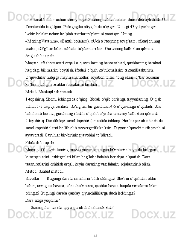     Hikmat bolalar uchun sher yozgan.Shuning uchun bolalar shoiri deb aytishadi. U
Toshkentda tug ilgan. Pedagogika oliygohida o qigan. U atigi 43 yil yashagan. ʻ ʻ
Lekin bolalar uchun ko plab sherlar to plamini yaratgan. Uning 	
ʻ ʻ
«Mening Vatanim», «Baxtli bolalar»). «Uch o rtoqning sovg asi», «Soatjoninng 	
ʻ ʻ
soati», «O g lim bilan suhbat» to plamlari bor. Guruhning balli elon qilinadi. 	
ʻ ʻ ʻ
Anglash bosqichi. 
Maqsad. «Bahor» asari orqali o quvchilarning bahor tabiati, qushlarning harakati 	
ʻ
haqidagi bilimlarini boyitish, ifodali o qish ko nikmalarini takomillashtirish. 	
ʻ ʻ
O quvchilar nutqiga mayin shamollar, soyabon tollar, tong ellari, o tlar tebranar, 	
ʻ ʻ
ko kni quchgan teraklar iboralarini kiritish. 
ʻ
Metod. Mustaqil ish metodi. 
1-topshiriq. Sherni ichingizda o qing. Ifodali o qib berishga tayyorlaning. O qish 	
ʻ ʻ ʻ
uchun 1-2 daqiqa beriladi. So ng har bir guruhdan 4-5 o quvchiga o qitiladi. Ular 	
ʻ ʻ ʻ
baholanib boradi, guruhning ifodali o qish bo yicha umumiy balli elon qilinadi. 	
ʻ ʻ
2-topshiriq. Darslikdagi savol-topshiriqlar ustida ishlang. Har bir guruh o z ichida 	
ʻ
savol-topshiriqlarni bo lib olib tayyorgarlik ko rsin. Tayyor o quvchi turib javobini	
ʻ ʻ ʻ
aytaveradi. Guruhlar bir-birining javobini to ldiradi. 	
ʻ
Fikrlash bosqichi. 
Maqsad: O quvchilarning mavzu yuzasidan olgan bilimlarini hayotda ko rgan-	
ʻ ʻ
kuzatganlarini, eshitganlari bilan bog lab ifodalab berishga o rgatish. Dars 	
ʻ ʻ
taassurotlarini eshitish orqali keyin darsning vazifalarini rejalashtirib olish. 
Metod. Suhbat metodi. 
Savollar: — Bugungi darsda nimalarni bilib oldingiz? She`rni o qishdan oldin 	
ʻ
bahor, uning ob-havosi, tabiat ko rinishi, qushlar hayoti haqida nimalarni bilar 	
ʻ
edingiz? Bugungi darsda qanday qiyinchiliklarga duch keldingiz? 
Dars sizga yoqdimi? 
— Sizningcha, darsda qaysi guruh faol ishtirok etdi? 
23 