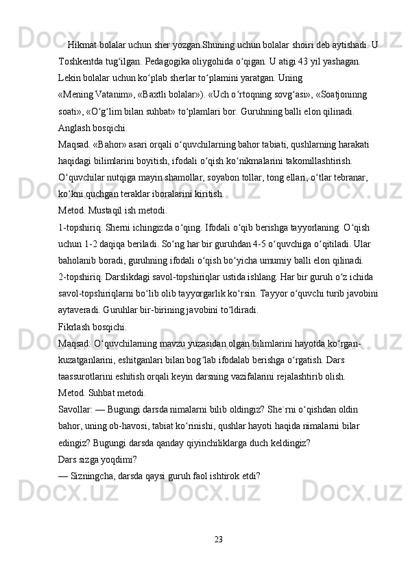 Hikmat bolalar uchun sher yozgan.Shuning uchun bolalar shoiri deb aytishadi. U
Toshkentda tug ilgan. Pedagogika oliygohida o qigan. U atigi 43 yil yashagan. ʻ ʻ
Lekin bolalar uchun ko plab sherlar to plamini yaratgan. Uning 	
ʻ ʻ
«Mening Vatanim», «Baxtli bolalar»). «Uch o rtoqning sovg asi», «Soatjoninng 	
ʻ ʻ
soati», «O g lim bilan suhbat» to plamlari bor. Guruhning balli elon qilinadi. 	
ʻ ʻ ʻ
Anglash bosqichi. 
Maqsad. «Bahor» asari orqali o quvchilarning bahor tabiati, qushlarning harakati 	
ʻ
haqidagi bilimlarini boyitish, ifodali o qish ko nikmalarini takomillashtirish. 	
ʻ ʻ
O quvchilar nutqiga mayin shamollar, soyabon tollar, tong ellari, o tlar tebranar, 	
ʻ ʻ
ko kni quchgan teraklar iboralarini kiritish. 
ʻ
Metod. Mustaqil ish metodi. 
1-topshiriq. Sherni ichingizda o qing. Ifodali o qib berishga tayyorlaning. O qish 	
ʻ ʻ ʻ
uchun 1-2 daqiqa beriladi. So ng har bir guruhdan 4-5 o quvchiga o qitiladi. Ular 	
ʻ ʻ ʻ
baholanib boradi, guruhning ifodali o qish bo yicha umumiy balli elon qilinadi. 	
ʻ ʻ
2-topshiriq. Darslikdagi savol-topshiriqlar ustida ishlang. Har bir guruh o z ichida 	
ʻ
savol-topshiriqlarni bo lib olib tayyorgarlik ko rsin. Tayyor o quvchi turib javobini	
ʻ ʻ ʻ
aytaveradi. Guruhlar bir-birining javobini to ldiradi. 	
ʻ
Fikrlash bosqichi. 
Maqsad: O quvchilarning mavzu yuzasidan olgan bilimlarini hayotda ko rgan-	
ʻ ʻ
kuzatganlarini, eshitganlari bilan bog lab ifodalab berishga o rgatish. Dars 	
ʻ ʻ
taassurotlarini eshitish orqali keyin darsning vazifalarini rejalashtirib olish. 
Metod. Suhbat metodi. 
Savollar: — Bugungi darsda nimalarni bilib oldingiz? She`rni o qishdan oldin 	
ʻ
bahor, uning ob-havosi, tabiat ko rinishi, qushlar hayoti haqida nimalarni bilar 	
ʻ
edingiz? Bugungi darsda qanday qiyinchiliklarga duch keldingiz? 
Dars sizga yoqdimi? 
— Sizningcha, darsda qaysi guruh faol ishtirok etdi? 
23