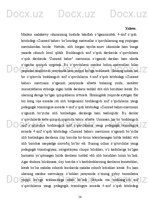                                                                                                                               Xulosa.  
Mazkur   malakaviy   ishimizning   boshida   takidlab   o tganimizdek,   4-sinf   o qish  ʻ ʻ
kitobidagi «Zumrad bahor» bo limidagi materiallar o quvchilarning eng yoqtirgan	
ʻ ʻ
mavzularidan   biridir.   Hattoki,   olib   borgan   tajriba-sinov   ishimizda   ham   bunga
yanada   ishonch   hosil   qildik.   Boshlangich   sinf   o qish   darslarida   o quvchilarni	
ʻ ʻ
o qish   darslarida   "Zumrad   bahor"   mavzusini   o rganish   darslari   ham   ularda	
ʻ ʻ
o zgacha   qiziqish   uygotadi.   Bu   o quvchilarni   mazkur   bolim   materiallari   bilan
ʻ ʻ
yaqindan tanishtirish jarayonida ham yaqqol ko zga tashlanadi. Shuning uchun har	
ʻ
bir   o qituvchi   boshlangich   sinf   o quvchilarini   4-sinf   o qish   kitobidagi   «Zumrad	
ʻ ʻ ʻ
bahor»   mavzusini   o rganish   jarayonida   albatta   bolaning   yoshi,   xarakter	
ʻ
xususiyatlarini etiborga olgan holda darslarni tashkil etib olib borishlari kerak. Bu
ularning darsga bo lgan qiziqishlarini orttiradi. Shuningdek yuqorida aytilgan fikr	
ʻ
biz   keng   reja   asosida   ish   olib   borganimiz   boshlangich   sinf   o quchilarini   yangi	
ʻ
pedagogik texnologiya asosida 4-sinf o qish kitobidagi «Zumrad bahor»mavzusini	
ʻ
o rganish   bo yicha   olib   boriladigan   darslarga   ham   taalluqlidir.   Bu   darslar	
ʻ ʻ
o quvchilarda katta qiziqish uygotishi tabiiy, albatta. Umuman, har bir boshlangich
ʻ
sinf   o qituvchisi   boshlangich   sinf   o quvchilarini   yangi   pedagogik   texnologiya	
ʻ ʻ
asosida   4-sinf   o qish   kitobidagi   «Zumrad   bahor»   mavzusini   o rganish   bo yicha	
ʻ ʻ ʻ
olib boriladigan darslarini  iloji  boricha bir-birini  takrorlamagan holda tashkil  etib
olib   borishsa   maqsadga   muvofiq   bo lar   edi.   Buning   uchun   o qituvchilar   yangi	
ʻ ʻ
pedagogik   texnologiyani,   integratsiyani   chuqur   bilishlari,   o z   kasbilariga   bo lgan	
ʻ ʻ
hurmatni   yo qotmagan   holda   darslarni   tushkil   etib   olib   borishlari   lozim   bo ladi.	
ʻ ʻ
Agar shularni bilishmasa, iloji boricha o z kasbdoshlarining darslarini kuzatishlari,	
ʻ
kerak   bo lsa   malaka   oshirish   kurslarida   malaka   oshirib   kelishlari   kerak.   Bu   ham	
ʻ
ularning   mazkur   mavzularni   o tishlari   jarayonida   o zining   ijobiy   tomonlarini	
ʻ ʻ
yaqqol   ko zga   tashlanishiga   sabab   bo ladi.   Natijada   esa   boshlang ich   sinf	
ʻ ʻ ʻ
o quvchilarini   yangi   pedagogik   texnologiya   asosida   4-sinf   o qish   kitobidagi	
ʻ ʻ
24 