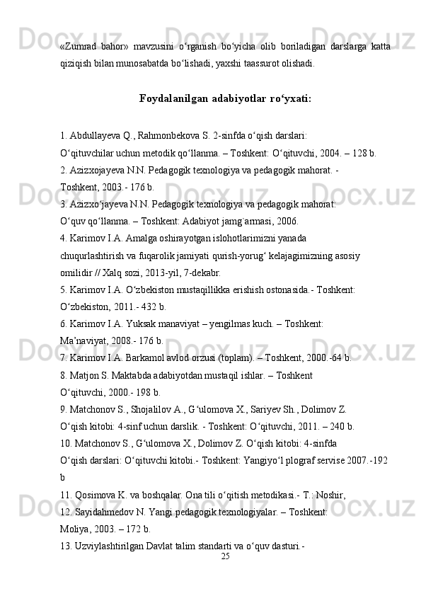 «Zumrad   bahor»   mavzusini   o rganish   bo yicha   olib   boriladigan   darslarga   kattaʻ ʻ
qiziqish bilan munosabatda bo lishadi, yaxshi taassurot olishadi. 
ʻ
Foydalanilgan adabiyotlar ro yxati:	
ʻ  
1. Abdullayeva Q., Rahmonbekova S. 2-sinfda o qish darslari: 	
ʻ
O qituvchilar uchun metodik qo llanma. – Toshkent: O qituvchi, 2004. – 128 b. 	
ʻ ʻ ʻ
2. Azizxojayeva N.N. Pedagogik texnologiya va pedagogik mahorat. - 
Toshkent, 2003.- 176 b. 
3. Azizxo jayeva N.N. Pedagogik texnologiya va pedagogik mahorat: 	
ʻ
O quv qo llanma. – Toshkent: Adabiyot jamg`armasi, 2006.	
ʻ ʻ
4. Karimov I.A. Amalga oshirayotgan islohotlarimizni yanada 
chuqurlashtirish va fuqarolik jamiyati qurish-yorug  kelajagimizning asosiy 	
ʻ
omilidir // Xalq sozi, 2013-yil, 7-dekabr. 
5. Karimov I.A. O zbekiston mustaqillikka erishish ostonasida.- Toshkent: 	
ʻ
O zbekiston, 2011.- 432 b. 	
ʻ
6. Karimov I.A. Yuksak manaviyat – yengilmas kuch. – Toshkent: 
Ma’naviyat, 2008.- 176 b. 
7. Karimov I.A. Barkamol avlod orzusi (toplam). – Toshkent, 2000.-64 b. 
8. Matjon S. Maktabda adabiyotdan mustaqil ishlar. – Toshkent 
O qituvchi, 2000.- 198 b. 
ʻ
9. Matchonov S., Shojalilov A., G ulomova X., Sariyev Sh., Dolimov Z. 	
ʻ
O qish kitobi: 4-sinf uchun darslik. - Toshkent: O qituvchi, 2011. – 240 b. 	
ʻ ʻ
10. Matchonov S., G ulomova X., Dolimov Z. O qish kitobi: 4-sinfda 	
ʻ ʻ
O qish darslari: O qituvchi kitobi.- Toshkent: Yangiyo l plograf servise 2007.-192 	
ʻ ʻ ʻ
b 
11. Qosimova K. va boshqalar. Ona tili o qitish metodikasi.- T.: Noshir, 	
ʻ
12. Sayidahmedov N. Yangi pedagogik texnologiyalar. – Toshkent: 
Moliya, 2003. – 172 b. 
13. Uzviylashtirilgan Davlat talim standarti va o quv dasturi.- 	
ʻ
25 