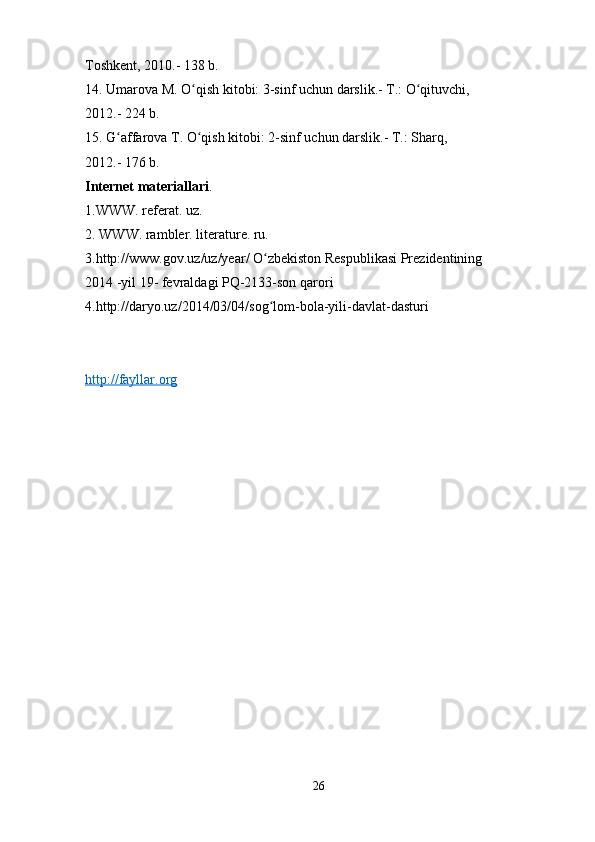 Toshkent, 2010.- 138 b. 
14. Umarova M. O qish kitobi: 3-sinf uchun darslik.- T.: O qituvchi, ʻ ʻ
2012.- 224 b. 
15. G affarova T. O qish kitobi: 2-sinf uchun darslik.- T.: Sharq, 	
ʻ ʻ
2012.- 176 b. 
Internet materiallari . 
1.WWW. referat. uz. 
2. WWW. rambler. literature. ru. 
3.http://www.gov.uz/uz/year/ O zbekiston Respublikasi Prezidentining 	
ʻ
2014 -yil 19- fevraldagi PQ-2133-son qarori 
4.http://daryo.uz/2014/03/04/sog lom-bola-yili-davlat-dasturi 
ʻ
http://fayllar.org
26 