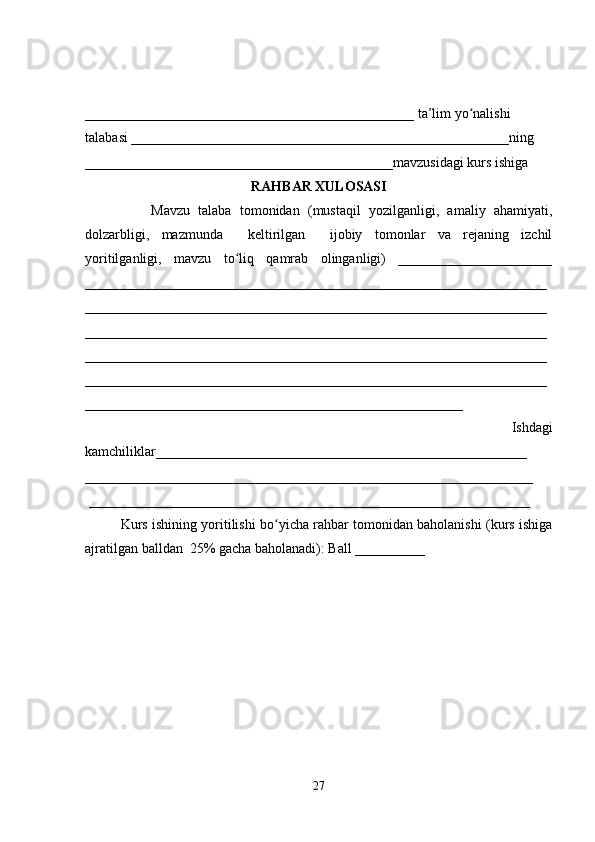_______________________________________________ ta’lim yo nalishi ʻ
talabasi ______________________________________________________ning 
____________________________________________mavzusidagi kurs ishiga 
RAHBAR XULOSASI
                Mavzu   talaba   tomonidan   (mustaqil   yozilganligi,   amaliy   ahamiyati,
dolzarbligi,   mazmunda     keltirilgan     ijobiy   tomonlar   va   rejaning   izchil
yoritilganligi,   mavzu   to liq   qamrab   olinganligi)   ______________________	
ʻ
__________________________________________________________________
__________________________________________________________________
__________________________________________________________________
__________________________________________________________________
__________________________________________________________________
______________________________________________________
            Ishdagi
kamchiliklar_____________________________________________________
________________________________________________________________
 _______________________________________________________________
Kurs ishining yoritilishi bo yicha rahbar tomonidan baholanishi (kurs ishiga	
ʻ
ajratilgan balldan  25% gacha baholanadi): Ball __________ 
27 