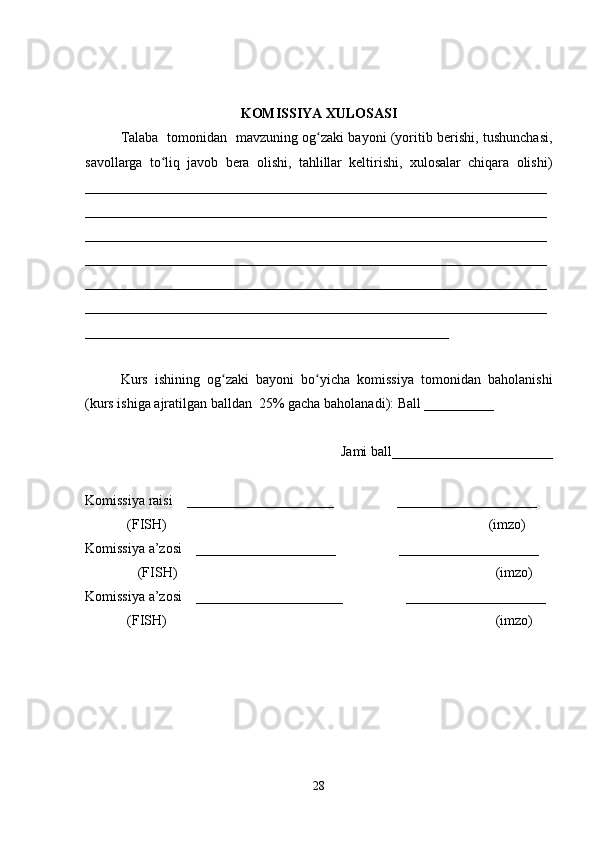 KOMISSIYA XULOSASI
Talaba   tomonidan   mavzuning og zaki bayoni (yoritib berishi, tushunchasi,ʻ
savollarga   to liq   javob   bera   olishi,   tahlillar   keltirishi,   xulosalar   chiqara   olishi)	
ʻ
__________________________________________________________________
__________________________________________________________________
__________________________________________________________________
__________________________________________________________________
__________________________________________________________________
__________________________________________________________________
____________________________________________________
 
Kurs   ishining   og zaki   bayoni   bo yicha   komissiya   tomonidan   baholanishi	
ʻ ʻ
(kurs ishiga ajratilgan balldan  25% gacha baholanadi): Ball __________ 
Jami ball_______________________ 
Komissiya raisi    _____________________                  ____________________ 
            (FISH)                                                                                            (imzo) 
Komissiya a’zosi    ____________________                  ____________________ 
               (FISH)                                                                                           (imzo) 
Komissiya a’zosi    _____________________                  ____________________ 
            (FISH)                                                                                              (imzo)
28 