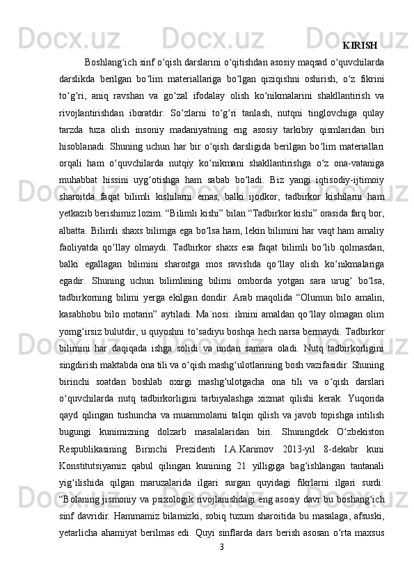                                                                                                                 KIRISH  
          Boshlang ich sinf o qish darslarini o qitishdan asosiy maqsad o quvchilardaʻ ʻ ʻ ʻ
darslikda   berilgan   bo lim   materiallariga   bo lgan   qiziqishni   oshirish,   o z   fikrini	
ʻ ʻ ʻ
to g ri,   aniq   ravshan   va   go zal   ifodalay   olish   ko nikmalarini   shakllantirish   va	
ʻ ʻ ʻ ʻ
rivojlantirishdan   iboratdir.   So zlarni   to g ri   tanlash,   nutqni   tinglovchiga   qulay	
ʻ ʻ ʻ
tarzda   tuza   olish   insoniy   madaniyatning   eng   asosiy   tarkibiy   qismlaridan   biri
hisoblanadi.   Shuning   uchun   har   bir   o qish   darsligida   berilgan   bo lim   materiallari	
ʻ ʻ
orqali   ham   o quvchilarda   nutqiy   ko nikmani   shakllantirishga   o z   ona-vataniga	
ʻ ʻ ʻ
muhabbat   hissini   uyg otishga   ham   sabab   bo ladi.   Biz   yangi   iqtisodiy-ijtimoiy	
ʻ ʻ
sharoitda   faqat   bilimli   kishilarni   emas,   balki   ijodkor,   tadbirkor   kishilarni   ham
yetkazib berishimiz lozim. “Bilimli kishi” bilan “Tadbirkor kishi” orasida farq bor,
albatta. Bilimli shaxs bilimga ega bo lsa ham, lekin bilimini har vaqt ham amaliy	
ʻ
faoliyatda   qo llay   olmaydi.   Tadbirkor   shaxs   esa   faqat   bilimli   bo lib   qolmasdan,	
ʻ ʻ
balki   egallagan   bilimini   sharoitga   mos   ravishda   qo llay   olish   ko nikmalariga	
ʻ ʻ
egadir.   Shuning   uchun   bilimlining   bilimi   omborda   yotgan   sara   urug   bo lsa,	
ʻ ʻ
tadbirkorning   bilimi   yerga   ekilgan   dondir.   Arab   maqolida   “Olumun   bilo   amalin,
kasabhobu   bilo  motarin”   aytiladi.  Ma`nosi:   ilmini   amaldan   qo llay  olmagan   olim	
ʻ
yomg irsiz bulutdir, u quyoshni to sadiyu boshqa hech narsa bermaydi. Tadbirkor	
ʻ ʻ
bilimini   har   daqiqada   ishga   solidi   va   undan   samara   oladi.   Nutq   tadbirkorligini
singdirish maktabda ona tili va o qish mashg ulotlarining bosh vazifasidir. Shuning	
ʻ ʻ
birinchi   soatdan   boshlab   oxirgi   mashg ulotgacha   ona   tili   va   o qish   darslari	
ʻ ʻ
o quvchilarda   nutq   tadbirkorligini   tarbiyalashga   xizmat   qilishi   kerak.   Yuqorida	
ʻ
qayd   qilingan   tushuncha   va   muammolarni   talqin   qilish   va   javob   topishga   intilish
bugungi   kunimizning   dolzarb   masalalaridan   biri.   Shuningdek   O zbekiston	
ʻ
Respublikasining   Birinchi   Prezidenti   I.A.Karimov   2013-yil   8-dekabr   kuni
Konstitutsiyamiz   qabul   qilingan   kunining   21   yilligiga   bag ishlangan   tantanali	
ʻ
yig ilishida   qilgan   maruzalarida   ilgari   surgan   quyidagi   fikrlarni   ilgari   surdi:	
ʻ
“Bolaning jismoniy va psixologik rivojlanishdagi  eng asosiy davr bu boshang ich	
ʻ
sinf davridir. Hammamiz bilamizki, sobiq tuzum  sharoitida bu masalaga, afsuski,
yetarlicha   ahamiyat   berilmas   edi.   Quyi   sinflarda   dars   berish   asosan   o rta   maxsus	
ʻ
3 