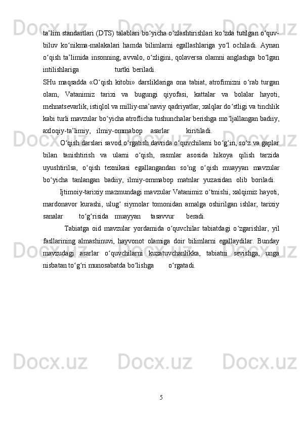 ta’lim standartlari (DTS) talablari bo yicha o zlashtirishlari ko zda tutilgan o quv-ʻ ʻ ʻ ʻ
biluv   ko nikma-malakalari   hamda   bilimlarni   egallashlariga   yo l   ochiladi.   Aynan	
ʻ ʻ
o qish   ta’limida  insonning,   avvalo,   o zligini,   qolaversa   olamni   anglashga   bo lgan	
ʻ ʻ ʻ
intilishlariga turtki beriladi.  
SHu   maqsadda   «O qish   kitobi»   darsliklariga   ona   tabiat,   atrofimizni   o rab   turgan	
ʻ ʻ
olam,   Vatanimiz   tarixi   va   bugungi   qiyofasi,   kattalar   va   bolalar   hayoti,
mehnatsevarlik, istiqlol va milliy-ma’naviy qadriyatlar, xalqlar do stligi va tinchlik	
ʻ
kabi turli mavzular bo yicha atroflicha tushunchalar berishga mo ljallangan badiiy,	
ʻ ʻ
axloqiy-ta’limiy, ilmiy-ommabop asarlar kiritiladi.  
         O qish darslari savod o rgatish davrida o quvchilarni bo g in, so z va gaplar	
ʻ ʻ ʻ ʻ ʻ ʻ
bilan   tanishtirish   va   ularni   o qish,   rasmlar   asosida   hikoya   qilish   tarzida	
ʻ
uyushtirilsa,   o qish   texnikasi   egallangandan   so ng   o qish   muayyan   mavzular	
ʻ ʻ ʻ
bo yicha   tanlangan   badiiy,   ilmiy-ommabop   matnlar   yuzasidan   olib   boriladi.  	
ʻ
             Ijtimoiy-tarixiy mazmundagi mavzular Vatanimiz o tmishi, xalqimiz hayoti,	
ʻ
mardonavor   kurashi,   ulug   siymolar   tomonidan   amalga   oshirilgan   ishlar,   tarixiy	
ʻ
sanalar to g risida	
ʻ ʻ muayyan tasavvur beradi.  
              Tabiatga   oid   mavzular   yordamida   o quvchilar   tabiatdagi   o zgarishlar,   yil	
ʻ ʻ
fasllarining   almashinuvi,   hayvonot   olamiga   doir   bilimlarni   egallaydilar.   Bunday
mavzudagi   asarlar   o quvchilarni   kuzatuvchanlikka,   tabiatni   sevishga,   unga	
ʻ
nisbatan to g ri munosabatda bo lishga	
ʻ ʻ ʻ o rgatadi. 	ʻ
5 