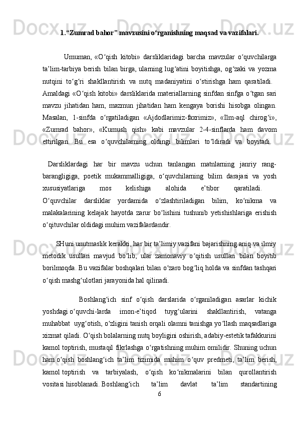 1.“Zumrad bahor” mavzusini o rganishning maqsad va vazifalari.ʻ
              Umuman,   «O qish   kitobi»   darsliklaridagi   barcha   mavzular   o quvchilarga	
ʻ ʻ
ta’lim-tarbiya   berish   bilan   birga,   ularning   lug atini   boyitishga,   og zaki   va   yozma	
ʻ ʻ
nutqini   to g ri   shakllantirish   va   nutq   madaniyatini   o stirishga   ham   qaratiladi.  	
ʻ ʻ ʻ
Amaldagi   «O qish   kitobi»   darsliklarida   materiallarning   sinfdan   sinfga   o tgan   sari	
ʻ ʻ
mavzu   jihatidan   ham,   mazmun   jihatidan   ham   kengaya   borishi   hisobga   olingan.
Masalan,   1-sinfda   o rgatiladigan   «Ajdodlarimiz-faxrimiz»,   «Ilm-aql   chirog i»,	
ʻ ʻ
«Zumrad   bahor»,   «Kumush   qish»   kabi   mavzular   2-4-sinflarda   ham   davom
ettirilgan.   Bu   esa   o quvchilarning   oldingi   bilimlari   to ldiradi   va   boyitadi.  
ʻ ʻ
    
  Darsliklardagi   har   bir   mavzu   uchun   tanlangan   matnlarning   janriy   rang-
barangligiga,   poetik   mukammalligiga,   o quvchilarning   bilim   darajasi   va   yosh	
ʻ
xususiyatlariga   mos   kelishiga   alohida   e’tibor   qaratiladi.  
O quvchilar   darsliklar   yordamida   o zlashtiriladigan   bilim,   ko nikma   va	
ʻ ʻ ʻ
malakalarining   kelajak   hayotda   zarur   bo lishini   tushunib   yetishishlariga   erishish	
ʻ
o qituvchilar oldidagi muhim vazifalardandir. 	
ʻ
       SHuni unutmaslik kerakki, har bir ta’limiy vazifani bajarishning aniq va ilmiy
metodik   usullari   mavjud   bo lib,   ular   zamonaviy   o qitish   usullari   bilan   boyitib	
ʻ ʻ
borilmoqda. Bu vazifalar boshqalari bilan o zaro bog liq holda va sinfdan tashqari	
ʻ ʻ
o qish mashg ulotlari jarayonida hal qilinadi.	
ʻ ʻ
                Boshlang ich   sinf   o qish   darslarida   o rganiladigan   asarlar   kichik	
ʻ ʻ ʻ
yoshdagi   o quvchi-larda   imon-e’tiqod   tuyg ularini   shakllantirish,   vatanga	
ʻ ʻ
muhabbat    uyg otish, o zligini tanish orqali olamni tanishga yo llash maqsadlariga	
ʻ ʻ ʻ
xizmat   qiladi.   O qish
ʻ   bolalarning   nutq   boyligini   oshirish,   adabiy-estetik   tafakkurini  
kamol   toptirish, mustaqil fikrlashga o rgatishning muhim omilidir. Shuning uchun	
ʻ
ham   o qish   boshlang ich   ta’lim   tizimida   muhim   o quv   predmeti,   ta’lim   berish,	
ʻ ʻ ʻ
kamol   toptirish   va   tarbiyalash,   o qish   ko nikmalarini   bilan   qurollantirish	
ʻ ʻ
vositasi   hisoblanadi.   Boshlang ich   ta’lim   davlat	
ʻ     ta’lim   standartining
6 