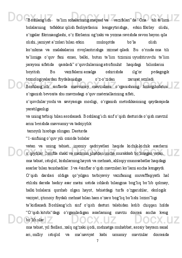 ”Boshlang ich   ta’limʻ   sohalarining   maqsad   va   vazifalari”da   “Ona   tili   ta’limi
bolalarning   tafakkur   qilish   faoliyatlarini   kengaytirishga,   erkin   fikrlay   olishi,
o zgalar	
ʻ   fikrinianglashi,   o z	ʻ   fikrlarini   og zaki	ʻ   va   yozma   ravishda   ravon   bayon   qila  
olishi,   jamiyat   a’zolari   bilan   erkin   muloqotda   bo la   olish  	
ʻ
ko nikma   va   malakalarini   rivojlantirishga   xizmat	
ʻ   qiladi.   Bu   o rinda	ʻ   ona   tili
ta’limiga   o quv   fani   emas,   balki,   butun   ta’lim   tizimini	
ʻ   uyushtiruvchi   ta’lim
jarayoni   sifatida   qaraladi”   o quvchilarning	
ʻ   atrofmuhit   haqidagi   bilimlarini  
boyitish.   Bu   vazifalarni   amalga   oshirishda   ilg or   pedagogik	
ʻ
texnologiyalardan   foydalanishga   o z-o zidan   zarurat	
ʻ ʻ   seziladi.    
Boshlang ich   sinflarda   mavsumiy   mavzularni   o rganishning   hozirgiholatini	
ʻ ʻ  
o rganish	
ʻ   bevosita   shu   mavzudagi   o quv	ʻ   materiallarining   sifati,
o quvchilar	
ʻ   yoshi   va   saviyasiga   mosligi,   o rganish   metodikasining   qaydarajada	ʻ
yaratilganligi    
va   uning   tatbiqi   bilan   asoslanadi.   Boshlang ich	
ʻ   sinf   o qish	ʻ   dasturida   o qish	ʻ   mavzul
arini   berishda   mavsumiy   va   tadrijiylik
  tamoyili   hisobga   olingan.   Dasturda    
“1-sinfning   o quv	
ʻ   yili   oxirida   bolalar  
vatan   va   uning   tabiati,   insoniy   qadriyatlari   haqida   kichik-kichik   asarlarni  
o qiydilar.	
ʻ   2sinfda   shakl   va   mazmun   jihatdan   uncha   murakkab   bo lmagan	ʻ   vatan,    
ona   tabiat,   istiqlol,   kishilarning   hayoti   va   mehnati,   ahloqiy   munosabatlar   haqidagi  
asarlar   bilan   tanishadilar.   3   va   4sinflar   o qish	
ʻ   mavzulari   ko lami	ʻ   ancha   kengaydi.  
O qish   darslari   oldiga   qo yilgan   tarbiyaviy   vazifaning   muvaffaqiyatli   hal	
ʻ ʻ
etilishi   darsda   badiiy   asar   matni   ustida   ishlash   bilangina   bog liq   bo lib   qolmay,	
ʻ ʻ
balki   bolalarni   qurshab   olgan   hayot,   tabiatdagi   turfa   o zgarishlar,   ekologik  	
ʻ
vaziyat,   ijtimoiy   foydali   mehnat   bilan   ham   o zaro	
ʻ   bog liq	ʻ   bo lishi	ʻ   lozim”ligi
ta’kidlanadi.   Boshlang ich   sinf   o qish   dasturi   talabidan   kelib   chiqqan   holda	
ʻ ʻ
“O qish	
ʻ   kitobi“dagi   o rganiladigan   asarlarning   mavzu   doirasi   ancha   keng	ʻ  
bo lib,ular	
ʻ
ona   tabiat,   yil   fasllari,   xalq   og zaki	
ʻ   ijodi,   mehnatga   muhabbat,   asosiy   bayram   sanal
ari,   milliy   istiqlol   va   ma’naviyat   kabi   umumiy   mavzular   doirasida
7