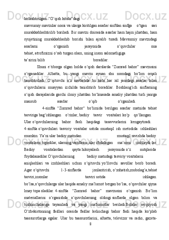 birlashtirilgan.   “O qishʻ   kitobi“dagi
mavsumiy   mavzular   nomi   va   ularga   kiritilgan   asarlar   sinfdan   sinfga   o tgan   sari	
ʻ
murakkablashtirilib boriladi. Bir mavzu doirasida asarlar ham   hajm jihatdan, ham
syujetining   murakkablashib   borishi   bilan   ajralib   turadi.   Mavsumiy   mavzudagi
asarlarni   o rganish   jarayonida   o quvchilar   ona	
ʻ ʻ
tabiat,   atrofimizni   o rab
ʻ   turgan   olam,   uning   inson   salomatligiga    
ta’sirini   bilib   boradilar.  
                Shuni   e`tiborga   olgan   holda   o qish   darslarda   “Zumrad   bahor”   mavzusini	
ʻ
o rganadilar.   Albatta,   bu   yangi   mavzu   aynan   shu   nomdagi   bo lim   orqali	
ʻ ʻ
tanishtiriladi.   O qituvchi   o z   navbatida   bu   kabi   har   xil   janrdagi   asarlar   bilan	
ʻ ʻ
o quvchilarni   muayyan   izchilda   tanishtirib   boradilar.   Boshlang ich   sinflarning	
ʻ ʻ
o qish   darajalarida   garchi   ilmiy   jihatdan   bo lmasada   amaliy   jihatdan   turli   janrga
ʻ ʻ
mansub   asarlar   o qib   o rganiladi.  	
ʻ ʻ
                4-sinfda   “Zumrad   bahor“   bo limida   berilgan   asarlar   matnida   tabiat
ʻ
tasviriga   bag ishlangan   o rinlar,	
ʻ ʻ   badiiy   tasvir   vositalari   ko p   qo llangan.	ʻ ʻ    
Ular   o quvchilarning   bahor   fasli   haqidagi   tasavvurlarini   kengaytiradi.	
ʻ    
4-sinfda   o quvchilari   tasviriy   vositalar   ustida   mustaqil   ish   metodida	
ʻ     ishlashlari
mumkin.   Ya’ni   ular   badiiy   matndan   mustaqil   ravishda   badiiy  
vositalarni   topadilar,   ularning   vazifasini,ular   ifodalagan   ma’noni   izohlaydi-lar.
Badiiy   vositalardan   qayta   hikoyalash   jarayonida   o z   nutqlarida	
ʻ  
foydalanadilar.O quvchilarning   badiiy	
ʻ   matndagi   tasviriy   vositalarni    
aniqlashlari   va   izohlashlari   uchun   o qituvchi	
ʻ   yo llovchi   savollar   berib   boradi.	ʻ
Agar   o qituvchi   1-3-sinflarda   jonlantirish,	
ʻ   o xshatish,mubolag a,tabiat	ʻ ʻ
tasviri,insonlar   tasviri   ustida   ishlagan.
bo lsa,o quvchilarga	
ʻ ʻ   ular   haqida   amaliy   ma’lumot   bergan   bo lsa,	ʻ   o quvchilar	ʻ   qiyna
lmay   topa   oladilar.   4-sinfda   “Zumrad   bahor”   mavzusini   o rganish   Bo lim
ʻ ʻ
materiallarini   o rganishda   o quvchilarning   oldingi	
ʻ ʻ   sinflarda   olgan   bilim   va
tushunchalariga   tayaniladi   va   yangi   ma'lumotlar   beriladi.Bolalar   serquyosh
O zbekistonning   fasllari   orasida   fasllar   kelinchagi   bahor   fasli   haqida   ko plab	
ʻ ʻ
taassurotlarga   egalar.   Ular   bu   taassurotlarini,   albatta,   televizor   va   radio,   gazeta-
8 