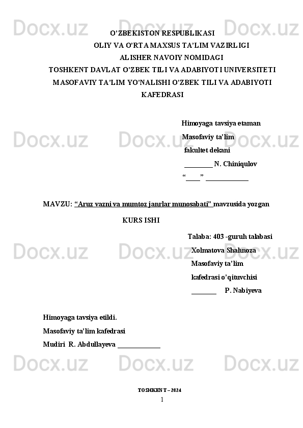 O’ZBEKISTON RESPUBLIKASI
OLIY VA O’RTA MAXSUS TA’LIM VAZIRLIGI
ALISHER NAVOIY NOMIDAGI
TOSHKENT DAVLAT O’ZBEK TILI VA ADABIYOTI UNIVERSITETI
MASOFAVIY TA’LIM YO’NALISHI O’ZBEK TILI VA ADABIYOTI
KAFEDRASI
                         Himoyaga tavsiya etaman
                                                                              Masofaviy ta’lim
                                                                               fakultet dekani
                                                                               ________ N. Chiniqulov
                                                                              “____” ____________
MAVZU:  “Aruz vazni va mumtoz janrlar munosabati”  mavzusida yozgan
KURS ISHI
Talaba: 403 -guruh talabasi
Xolmatova Shahnoza
Masofaviy ta’lim
kafedrasi o’qituvchisi
_______      P. Nabiyeva
Himoyaga tavsiya etildi.
Masofaviy ta’lim kafedrasi
Mudiri  R. Abdullayeva ____________
                                   
                                                                          TOSHKENT – 2024
1 