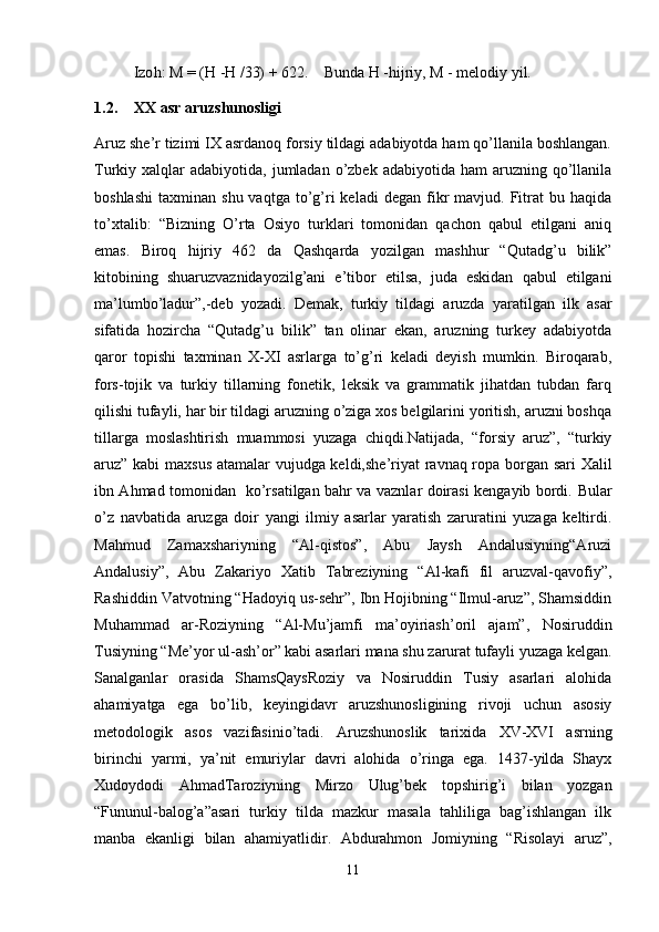 Izo h : M = ( H  - H  /33) + 622.    Bunda  H  - h ijriy, M - melodiy yil.
1.2. XX asr aruzshunosligi
Aruz she’r tizimi IX asrdanoq forsiy tildagi adabiyotda ham qo’llanila boshlangan.
Turkiy xalqlar   adabiyotida, jumladan  o’zbek  adabiyotida  ham   aruzning  qo’llanila
boshlashi   taxminan  shu  vaqtga   to’g’ri  keladi  degan   fikr   mavjud.  Fitrat  bu  haqida
to’xtalib:   “Bizning   O’rta   Osiyo   turklari   tomonidan   qachon   qabul   etilgani   aniq
emas.   Biroq   hijriy   462   da   Qashqarda   yozilgan   mashhur   “Qutadg’u   bilik”
kitobining   shuaruzvaznidayozilg’ani   e’tibor   etilsa,   juda   eskidan   qabul   etilgani
ma’lumbo’ladur”,-deb   yozadi.   Demak,   turkiy   tildagi   aruzda   yaratilgan   ilk   asar
sifatida   hozircha   “Qutadg’u   bilik”   tan   olinar   ekan,   aruzning   turkey   adabiyotda
qaror   topishi   taxminan   X-XI   asrlarga   to’g’ri   keladi   deyish   mumkin.   Biroqarab,
fors-tojik   va   turkiy   tillarning   fonetik,   leksik   va   grammatik   jihatdan   tubdan   farq
qilishi tufayli, har bir tildagi aruzning o’ziga xos belgilarini yoritish, aruzni boshqa
tillarga   moslashtirish   muammosi   yuzaga   chiqdi.Natijada,   “forsiy   aruz”,   “turkiy
aruz” kabi maxsus atamalar vujudga keldi,she’riyat ravnaq ropa borgan sari Xalil
ibn Ahmad tomonidan   ko’rsatilgan bahr va vaznlar doirasi kengayib bordi.   Bular
o’z   navbatida   aruzga   doir   yangi   ilmiy   asarlar   yaratish   zaruratini   yuzaga   keltirdi.
Mahmud   Zamaxshariyning   “Al-qistos”,   Abu   Jaysh   Andalusiyning“Aruzi
Andalusiy”,   Abu   Zakariyo   Xatib   Tabreziyning   “Al-kafi   fil   aruzval-qavofiy”,
Rashiddin Vatvotning “Hadoyiq us-sehr”, Ibn Hojibning “Ilmul-aruz”, Shamsiddin
Muhammad   ar-Roziyning   “Al-Mu’jamfi   ma’oyiriash’oril   ajam”,   Nosiruddin
Tusiyning “Me’yor ul-ash’or” kabi asarlari mana shu zarurat tufayli yuzaga kelgan.
Sanalganlar   orasida   ShamsQaysRoziy   va   Nosiruddin   Tusiy   asarlari   alohida
ahamiyatga   ega   bo’lib,   keyingidavr   aruzshunosligining   rivoji   uchun   asosiy
metodologik   asos   vazifasinio’tadi.   Aruzshunoslik   tarixida   XV-XVI   asrning
birinchi   yarmi,   ya’nit   emuriylar   davri   alohida   o’ringa   ega.   1437-yilda   Shayx
Xudoydodi   AhmadTaroziyning   Mirzo   Ulug’bek   topshirig’i   bilan   yozgan
“Fununul-balog’a”asari   turkiy   tilda   mazkur   masala   tahliliga   bag’ishlangan   ilk
manba   ekanligi   bilan   ahamiyatlidir.   Abdurahmon   Jomiyning   “Risolayi   aruz”,
11 
