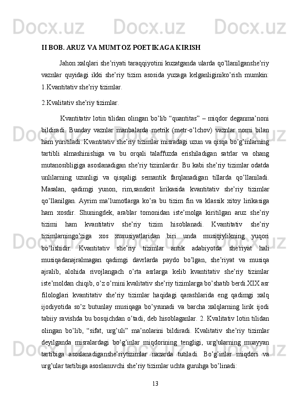 II BOB. ARUZ VA MUMTOZ POETIKAGA KIRISH
          Jahon xalqlari she’riyati taraqqiyotini kuzatganda ularda qo’llanilganshe’riy
vaznlar   quyidagi   ikki   she’riy   tizim   asosida   yuzaga   kelganliginiko’rish   mumkin:
1.Kvantitativ she’riy tizimlar. 
2.Kvalitativ she’riy tizimlar.
               Kvantitativ lotin tilidan olingan bo’lib “quantitas” – miqdor  deganma’noni
bildiradi.   Bunday   vaznlar   manbalarda   metrik   (metr-o’lchov)   vaznlar   nomi   bilan
ham yuritiladi. Kvantitativ she’riy tizimlar misradagi uzun va qisqa bo’g’inlarning
tartibli   almashinishiga   va   bu   orqali   talaffuzda   erishiladigan   satrlar   va   ohang
mutanosibligiga asoslanadigan she’riy tizimlardir. Bu kabi she’riy tizimlar odatda
unlilarning   uzunligi   va   qisqaligi   semantik   farqlanadigan   tillarda   qo’llaniladi.
Masalan,   qadimgi   yunon,   rim,sanskrit   lirikasida   kvantitativ   she’riy   tizimlar
qo’llanilgan.   Ayrim   ma’lumotlarga   ko’ra   bu   tizim   fin   va   klassik   xitoy   lirikasiga
ham   xosdir.   Shuningdek,   arablar   tomonidan   iste’molga   kiritilgan   aruz   she’riy
tizimi   ham   kvantitativ   she’riy   tizim   hisoblanadi.   Kvantitativ   she’riy
tizimlarningo’ziga   xos   xususiyatlaridan   biri   unda   musiqiylikning   yuqori
bo’lishidir.   Kvantitativ   she’riy   tizimlar   antik   adabiyotda   she'riyat   hali
musiqadanajralmagan   qadimgi   davrlarda   paydo   bo’lgan,   she’riyat   va   musiqa
ajralib,   alohida   rivojlangach   o’rta   asrlarga   kelib   kvantitativ   she’riy   tizimlar
iste’moldan chiqib, o’z o’rnini kvalitativ she’riy tizimlarga bo’shatib berdi.XIX asr
filologlari   kvantitativ   she’riy   tizimlar   haqidagi   qarashlarida   eng   qadimgi   xalq
ijodiyotida   so’z   butunlay   musiqaga   bo’ysunadi   va   barcha   xalqlarning   lirik   ijodi
tabiiy ravishda bu bosqichdan o’tadi, deb hisoblaganlar. 2. Kvalitativ lotin tilidan
olingan   bo’lib,   “sifat,   urg’uli”   ma’nolarini   bildiradi.   Kvalitativ   she’riy   tizimlar
deyilganda   misralardagi   bo’g’inlar   miqdorining   tengligi,   urg’ularning   muayyan
tartibiga   asoslanadiganshe’riytizimlar   nazarda   tutiladi.   Bo’g’inlar   miqdori   va
urg’ular tartibiga asoslanuvchi she’riy tizimlar uchta guruhga bo’linadi: 
13 