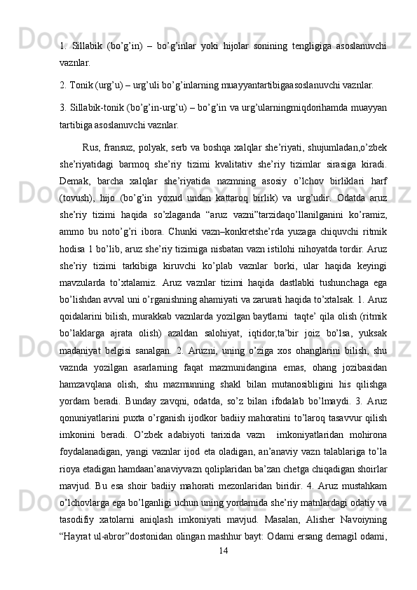 1.   Sillabik   (bo’g’in)   –   bo’g’inlar   yoki   hijolar   sonining   tengligiga   asoslanuvchi
vaznlar. 
2. Tonik (urg’u) – urg’uli bo’g’inlarning muayyantartibigaasoslanuvchi vaznlar. 
3. Sillabik-tonik (bo’g’in-urg’u) – bo’g’in va urg’ularningmiqdorihamda muayyan
tartibiga asoslanuvchi vaznlar. 
             Rus, fransuz, polyak, serb va boshqa xalqlar she’riyati, shujumladan,o’zbek
she’riyatidagi   barmoq   she’riy   tizimi   kvalitativ   she’riy   tizimlar   sirasiga   kiradi.
Demak,   barcha   xalqlar   she’riyatida   nazmning   asosiy   o’lchov   birliklari   harf
(tovush),   hijo   (bo’g’in   yoxud   undan   kattaroq   birlik)   va   urg’udir.   Odatda   aruz
she’riy   tizimi   haqida   so’zlaganda   “aruz   vazni”tarzidaqo’llanilganini   ko’ramiz,
ammo   bu   noto’g’ri   ibora.   Chunki   vazn–konkretshe’rda   yuzaga   chiquvchi   ritmik
hodisa 1 bo’lib, aruz she’riy tizimiga nisbatan vazn istilohi nihoyatda tordir. Aruz
she’riy   tizimi   tarkibiga   kiruvchi   ko’plab   vaznlar   borki,   ular   haqida   keyingi
mavzularda   to’xtalamiz.   Aruz   vaznlar   tizimi   haqida   dastlabki   tushunchaga   ega
bo’lishdan avval uni o’rganishning ahamiyati va zarurati haqida to’xtalsak. 1. Aruz
qoidalarini bilish, murakkab vaznlarda yozilgan baytlarni   taqte’ qila olish (ritmik
bo’laklarga   ajrata   olish)   azaldan   salohiyat,   iqtidor,ta’bir   joiz   bo’lsa,   yuksak
madaniyat   belgisi   sanalgan.   2.   Aruzni,   uning   o’ziga   xos   ohanglarini   bilish,   shu
vaznda   yozilgan   asarlarning   faqat   mazmunidangina   emas,   ohang   jozibasidan
hamzavqlana   olish,   shu   mazmunning   shakl   bilan   mutanosibligini   his   qilishga
yordam   beradi.   Bunday   zavqni,   odatda,   so’z   bilan   ifodalab   bo’lmaydi.   3.   Aruz
qonuniyatlarini  puxta o’rganish ijodkor  badiiy mahoratini  to’laroq tasavvur  qilish
imkonini   beradi.   O’zbek   adabiyoti   tarixida   vazn     imkoniyatlaridan   mohirona
foydalanadigan,   yangi   vaznlar   ijod   eta   oladigan,   an’anaviy   vazn   talablariga   to’la
rioya etadigan hamdaan’anaviyvazn qoliplaridan ba’zan chetga chiqadigan shoirlar
mavjud.   Bu   esa   shoir   badiiy   mahorati   mezonlaridan   biridir.   4.   Aruz   mustahkam
o’lchovlarga ega bo’lganligi uchun uning yordamida she’riy matnlardagi odatiy va
tasodifiy   xatolarni   aniqlash   imkoniyati   mavjud.   Masalan,   Alisher   Navoiyning
“Hayrat ul-abror”dostonidan olingan mashhur bayt: Odami ersang demagil odami,
14 