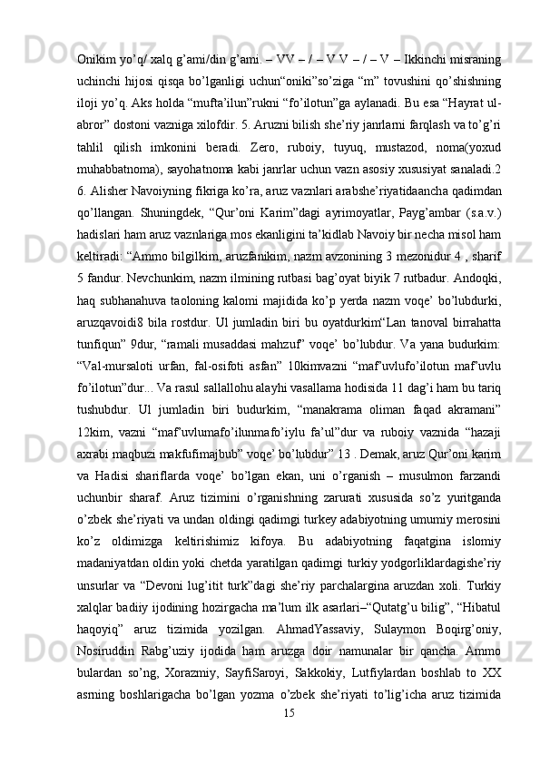 Onikim yo’q/ xalq g’ami/din g’ami. – VV – / – V V – / – V – Ikkinchi misraning
uchinchi hijosi  qisqa bo’lganligi  uchun“oniki”so’ziga “m” tovushini  qo’shishning
iloji yo’q. Aks holda “mufta’ilun”rukni “fo’ilotun”ga aylanadi. Bu esa “Hayrat ul-
abror” dostoni vazniga xilofdir. 5. Aruzni bilish she’riy janrlarni farqlash va to’g’ri
tahlil   qilish   imkonini   beradi.   Zero,   ruboiy,   tuyuq,   mustazod,   noma(yoxud
muhabbatnoma), sayohatnoma kabi janrlar uchun vazn asosiy xususiyat sanaladi.2
6. Alisher Navoiyning fikriga ko’ra, aruz vaznlari arabshe’riyatidaanch а  qadimdan
qo’llangan.   Shuningdek,   “Qur’oni   Karim”dagi   ayrimoyatlar,   Payg’ambar   (s.a.v.)
hadislari ham aruz vaznlariga mos ekanligini ta’kidlab Navoiy bir necha misol ham
keltiradi: “Ammo bilgilkim, aruzfanikim, nazm avzonining 3 mezonidur 4 , sharif
5 fandur. Nevchunkim, nazm ilmining rutbasi bag’oyat biyik 7 rutbadur. Andoqki,
haq  subhanahuva   taoloning  kalomi   majidida  ko’p  yerda  nazm   voqe’  bo’lubdurki,
aruzqavoidi8   bila   rostdur.   Ul   jumladin   biri   bu   oyatdurkim“Lan   tanoval   birrahatta
tunfiqun” 9dur, “ramali musaddasi  mahzuf” voqe’  bo’lubdur. Va yana budurkim:
“Val-mursaloti   urfan,   fal-osifoti   asfan”   10kimvazni   “maf’uvlufo’ilotun   maf’uvlu
fo’ilotun”dur... Va rasul sallallohu alayhi vasallama hodisida 11 dag’i ham bu tariq
tushubdur.   Ul   jumladin   biri   budurkim,   “manakrama   oliman   faqad   akramani”
12kim,   vazni   “maf’uvlumafo’ilunmafo’iylu   fa’ul”dur   va   ruboiy   vaznida   “hazaji
axrabi maqbuzi makfufimajbub” voqe’ bo’lubdur” 13 . Demak, aruz Qur’oni karim
va   Hadisi   shariflarda   voqe’   bo’lgan   ekan,   uni   o’rganish   –   musulmon   farzandi
uchunbir   sharaf.   Aruz   tizimini   o’rganishning   zarurati   xususida   so’z   yuritganda
o’zbek she’riyati va undan oldingi qadimgi turkey adabiyotning umumiy merosini
ko’z   oldimizga   keltirishimiz   kifoya.   Bu   adabiyotning   faqatgina   islomiy
madaniyatdan oldin yoki chetda yaratilgan qadimgi turkiy yodgorliklardagishe’riy
unsurlar   va   “Devoni   lug’itit   turk”dagi   she’riy   parchalargina   aruzdan   xoli.   Turkiy
xalqlar badiiy ijodining hozirgacha ma’lum ilk asarlari–“Qutatg’u bilig”, “Hibatul
haqoyiq”   aruz   tizimida   yozilgan.   AhmadYassaviy,   Sulaymon   Boqirg’oniy,
Nosiruddin   Rabg’uziy   ijodida   ham   aruzga   doir   namunalar   bir   qancha.   Ammo
bulardan   so’ng,   Xorazmiy,   SayfiSaroyi,   Sakkokiy,   Lutfiylardan   boshlab   to   XX
asrning   boshlarigacha   bo’lgan   yozma   o’zbek   she’riyati   to’lig’icha   aruz   tizimida
15 