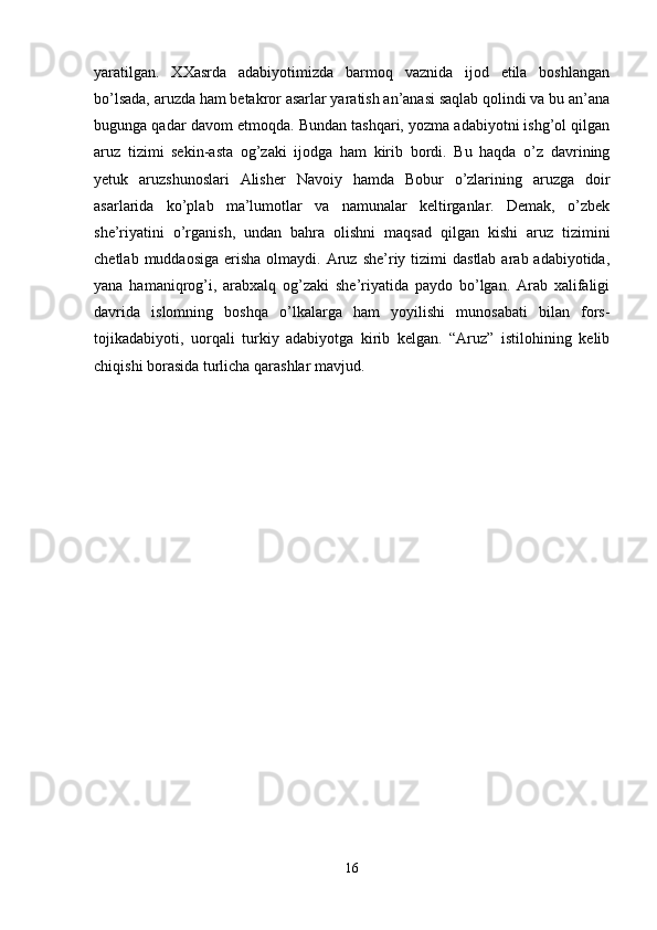 yaratilgan.   XXasrda   adabiyotimizda   barmoq   vaznida   ijod   etila   boshlangan
bo’lsada, aruzda ham betakror asarlar yaratish an’anasi saqlab qolindi va bu an’ana
bugunga qadar davom etmoqda. Bundan tashqari, yozma adabiyotni ishg’ol qilgan
aruz   tizimi   sekin-asta   og’zaki   ijodga   ham   kirib   bordi.   Bu   haqda   o’z   davrining
yetuk   aruzshunoslari   Alisher   Navoiy   hamda   Bobur   o’zlarining   aruzga   doir
asarlarida   ko’plab   ma’lumotlar   va   namunalar   keltirganlar.   Demak,   o’zbek
she’riyatini   o’rganish,   undan   bahra   olishni   maqsad   qilgan   kishi   aruz   tizimini
chetlab  muddaosiga  erisha   olmaydi.  Aruz she’riy  tizimi   dastlab  arab adabiyotida,
yana   hamaniqrog’i,   arabxalq   og’zaki   she’riyatida   paydo   bo’lgan.   Arab   xalifaligi
davrida   islomning   boshqa   o’lkalarga   ham   yoyilishi   munosabati   bilan   fors-
tojikadabiyoti,   uorqali   turkiy   adabiyotga   kirib   kelgan.   “Aruz”   istilohining   kelib
chiqishi borasida turlicha qarashlar mavjud.
16 