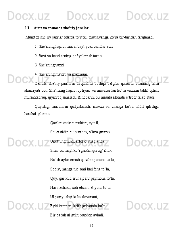 2.1.  . Aruz va mumtoz she’riy janrlar
 Mumtoz she’riy janrlar odatda to’rt xil xususiyatiga ko’ra bir-biridan farqlanadi:
1. She’rning hajmi, misra, bayt yoki bandlar soni.
2. Bayt va bandlarning qofiyalanish tartibi.
3. She’rning vazni.
4. She’rning mavzu va mazmuni.
Demak,  she’riy  janrlarni  farqlashda  boshqa   belgilar   qatorida  vaznning   ham
ahamiyati bor. She’rning hajmi, qofiyasi va mavzusidan ko’ra vaznini tahlil qilish
murakkabroq, qiyinroq sanaladi. Binobarin, bu masala alohida e’tibor talab etadi. 
Quyidagi   misralarni   qofiyalanish,   mavzu   va   vaznga   ko’ra   tahlil   qilishga
harakat qilamiz:
Qarilar xotiri nozuktur, ey tifl,
Shikastidin qilib vahm, o’lma gustoh.
Unuttungmuki, atfol o’ynag’anda,
Sinar oz mayl ko’rgandin qurug’ shox.
No’sh aylar emish qadahni jonona to’la,
Soqiy, manga tut jomi harifona to’la,
Quy, gar xud erur sipehr paymona to’la,
Har nechaki, xoli etsam, et yona to’la.
Ul pariy ishqida bu devonani,
Eyki istarsen, kelib gulxanda ko’r.
Bir qadah ul gulni xandon ayladi,
17 