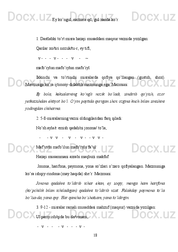 Ey ko’ngul, nazzora qil, gul xanda ko’r.
1. Dastlabki to’rt misra hazaji musaddasi maqsur vaznida yozilgan:
Qarilar xo/tiri nozuk/tu-r, ey tifl,
  v -  -   -   v -   -   -    v     -     ~
mafo’iylun mafo’iylun mafo’iyl
Ikkinchi   va   to’rtinchi   misralarda   qofiya   qo’llangan   (gustoh,   shox).
Mavzusiga ko’ra ijtimoiy-didaktik mazmunga ega. Mazmuni:
Ey   bola,   keksalarning   ko’ngli   nozik   bo’ladi,   sindirib   qo’yish,   ozor
yetkazishdan ehtiyot bo’l. O’yin paytida qurigan shox ozgina kuch bilan sinishini
yodingdan chiharma.
2. 5-8-misralarning vazni oldingilaridan farq qiladi:
No’sh ayla/r emish qadah/ni jonona/ to’la,
   -      -  v   v    -     v    -    v  -   -  v   v  -
Maf’uvlu mafo’ilun mafo’iylu fa’ul
Hazaji musammani axrabi maqbuzi makfuf.
  Jonona, harifona, paymona, yona so’zlari o’zaro qofiyalangan. Mazmuniga
ko’ra ishqiy-rindona (may haqida) she’r. Mazmuni:
Jonona   qadahni   to’ldirib   ichar   ekan,   ey   soqiy,   menga   ham   harifona
(ko’pchilik   bilan   ichiladigan)   qadahni   to’ldirib   uzat.   Falakday   paymona   to’la
bo’lsa-da, yana quy. Har qancha bo’shatsam, yana to’ldirgin. 
3. 9-12 - misralar ramali musaddasi mahzuf (maqsur) vaznida yozilgan:
Ul pariy ish/qida bu de/vonani,
 -   v   -   -     -  v   -   -   -  v  -
18 