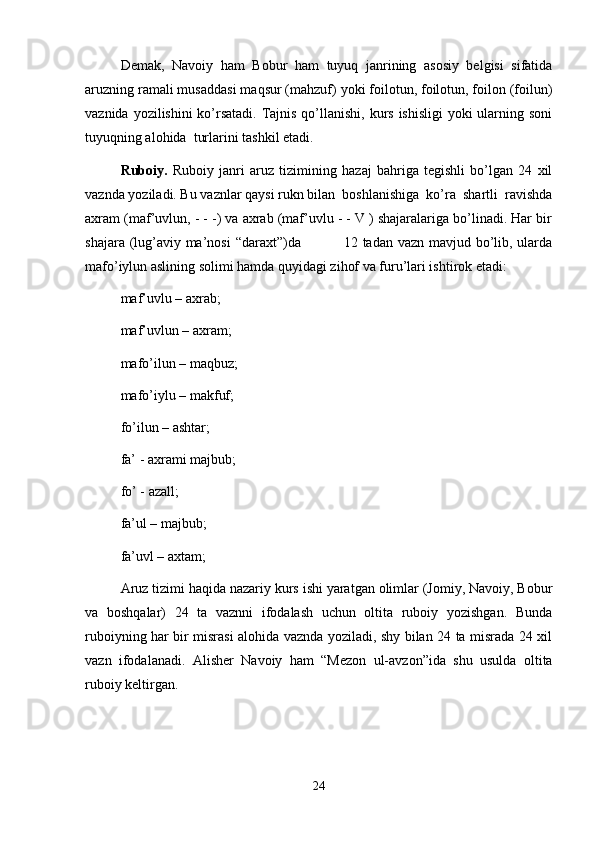 Demak,   Navoiy   ham   Bobur   ham   tuyuq   janrining   asosiy   belgisi   sifatida
aruzning ramali musaddasi maqsur (mahzuf) yoki foilotun, foilotun, foilon (foilun)
vaznida yozilishini ko’rsatadi. Tajnis qo’llanishi, kurs ishisligi  yoki  ularning soni
tuyuqning alohida  turlarini tashkil etadi.
Ruboiy.   Ruboiy   janri   aruz   tizimining   hazaj   bahriga   tegishli   bo’lgan   24   xil
vaznda yoziladi. Bu vaznlar qaysi rukn bilan  boshlanishiga  ko’ra  shartli  ravishda
axram (maf’uvlun, - - -) va axrab (maf’uvlu - - V ) shajaralariga bo’linadi. Har bir
shajara (lug’aviy ma’nosi  “daraxt”)da                 12 tadan vazn mavjud bo’lib, ularda
mafo’iylun aslining solimi hamda quyidagi zihof va furu’lari ishtirok etadi: 
maf’uvlu – axrab; 
maf’uvlun – axram; 
mafo’ilun – maqbuz; 
mafo’iylu – makfuf; 
fo’ilun – ashtar; 
fa’ - axrami majbub; 
fo’ - azall; 
fa’ul – majbub; 
fa’uvl – axtam;
Aruz tizimi haqida nazariy kurs ishi yaratgan olimlar (Jomiy, Navoiy, Bobur
va   boshqalar)   24   ta   vaznni   ifodalash   uchun   oltita   ruboiy   yozishgan.   Bunda
ruboiyning har bir misrasi alohida vaznda yoziladi, shу bilan 24 ta misrada 24 xil
vazn   ifodalanadi.   Alisher   Navoiy   ham   “Mezon   ul-avzon”ida   shu   usulda   oltita
ruboiy keltirgan. 
24 