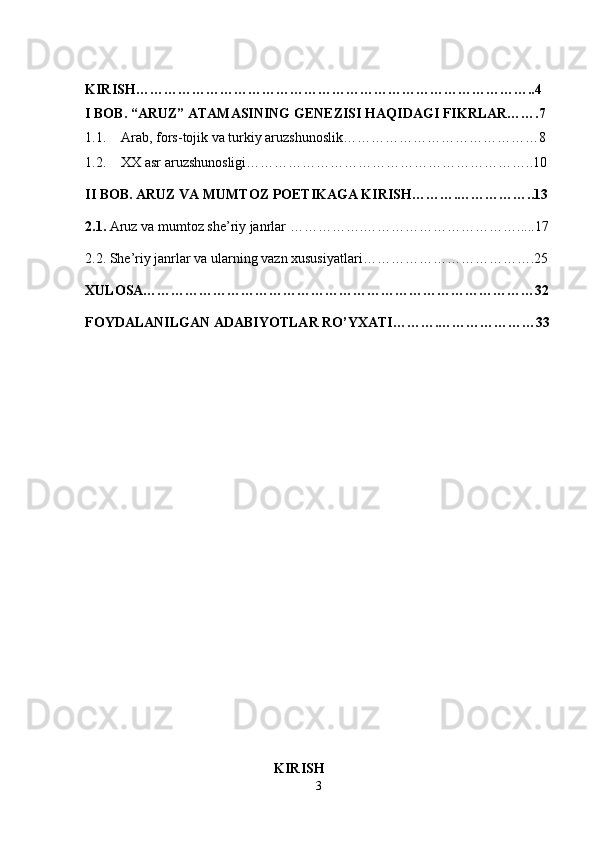 KIRISH…………………………………………………………………………..4
I BOB. “ ARUZ ”  ATAMASINING GENEZISI  H A Q IDAGI FIKRLAR …….7
1.1. Arab, fors-tojik va turkiy aruzshunoslik… …………………………………8
1.2. XX asr aruzshunosligi… …………………………………………………..10
II BOB. ARUZ VA MUMTOZ POETIKAGA KIRISH……….……………..13
2.1.  Aruz va mumtoz she’riy janrlar   …………….…………………………….....17
2.2. She’riy janrlar va ularning vazn xususiyatlari……………………………….25
XULOSA…………………………………………………………………………32
FOYDALANILGAN ADABIYOTLAR RO’YXATI……….…………………33
   
                                                      KIRISH
3