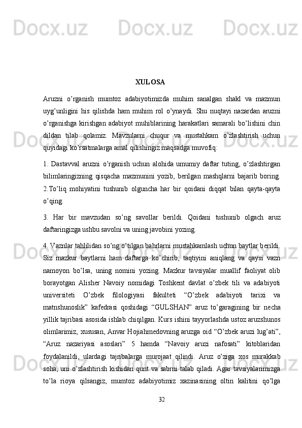                                                      XULOSA
Aruzni   o’rganish   mumtoz   adabiyotimizda   muhim   sanalgan   shakl   va   mazmun
uyg’unligini   his   qilishda   ham   muhim   rol   o’ynaydi.   Shu   nuqtayi   nazardan   aruzni
o’rganishga   kirishgan   adabiyot   muhiblarining   harakatlari   samarali   bo’lishini   chin
dildan   tilab   qolamiz.   Mavzularni   chuqur   va   mustahkam   o’zlashtirish   uchun
quyidagi ko’rsatmalarga amal qilishingiz maqsadga muvofiq: 
1.   Dastavval   aruzni   o’rganish   uchun   alohida   umumiy   daftar   tuting,   o’zlashtirgan
bilimlaringizning   qisqacha   mazmunini   yozib,   bеrilgan   mashqlarni   bajarib   boring.
2.To’liq   mohiyatini   tushunib   olguncha   har   bir   qoidani   diqqat   bilan   qayta-qayta
o’qing. 
3.   Har   bir   mavzudan   so’ng   savollar   b е rildi.   Qoidani   tushunib   olgach   aruz
daftaringizga ushbu savolni va uning javobini yozing. 
4. Vaznlar tahlilidan so’ng o’tilgan bahrlarni mustahkamlash uchun baytlar b е rildi.
Siz   mazkur   baytlarni   ham   daftarga   ko’chirib,   taqtiyini   aniqlang   va   qaysi   vazn
namoyon   bo’lsa,   uning   nomini   yozing.   Mazkur   tavsiyalar   muallif   faoliyat   olib
borayotgan   Alisher   Navoiy   nomidagi   Toshkent   davlat   o’zbek   tili   va   adabiyoti
universiteti   O’zb е k   filologiyasi   fakult е ti   “O’zb е k   adabiyoti   tarixi   va
matnshunoslik”   kaf е drasi   qoshidagi   “GULSHAN”   aruz   to’garagining   bir   n е cha
yillik tajribasi asosida ishlab chiqilgan. Kurs ishini tayyorlashda ustoz aruzshunos
olimlarimiz, xususan, Anvar Hojiahm е dovning aruzga oid “O’zb е k aruzi lug’ati”,
“Aruz   nazariyasi   asoslari”   5   hamda   “Navoiy   aruzi   nafosati”   kitoblaridan
foydalanildi,   ulardagi   tajribalarga   murojaat   qilindi.   Aruz   o’ziga   xos   murakkab
soha, uni o’zlashtirish kishidan qunt va sabrni  talab qiladi. Agar tavsiyalarimizga
to’la   rioya   qilsangiz,   mumtoz   adabiyotimiz   xazinasining   oltin   kalitini   qo’lga
32 