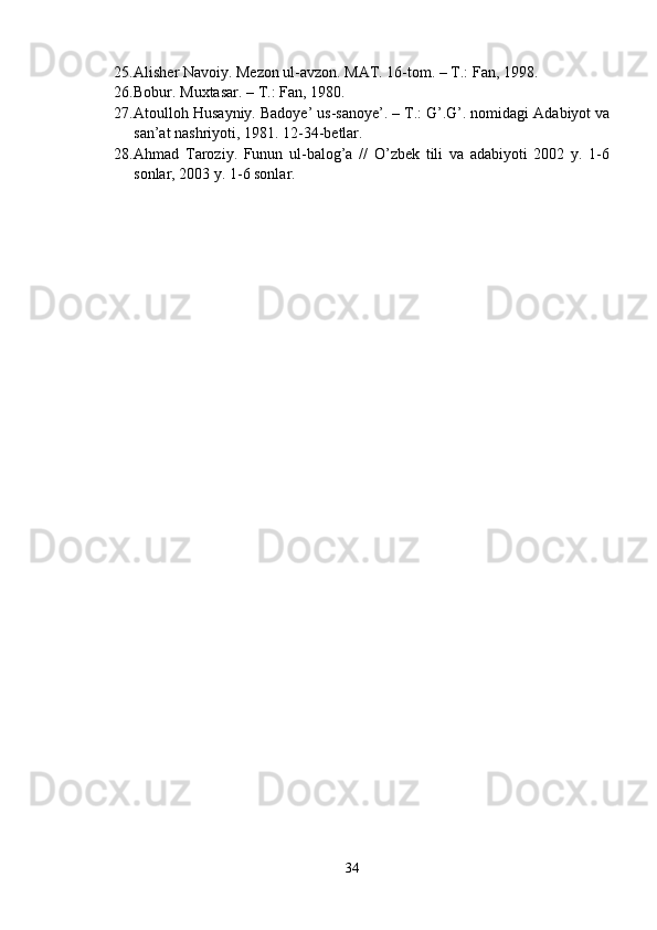 25. Alisher Navoiy. Mezon ul-avzon. MAT. 16-tom. – T.: Fan, 1998. 
26. Bobur. Muxtasar. – T.: Fan, 1980.
27. Atoulloh Husayniy. Badoye’ us-sanoye’. – T.: G’.G’. nomidagi Adabiyot va
san’at nashriyoti, 1981. 12-34-betlar. 
28. Ahmad   Taroziy.   Funun   ul-balog’a   //   O’zbek   tili   va   adabiyoti   2002   y.   1-6
sonlar, 2003 y. 1-6 sonlar.
34 