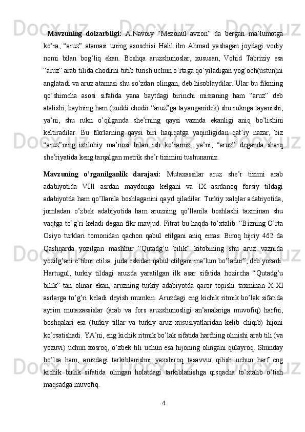   Mavzuning   dolzarbligi:   A.Navoiy   “Mezonul   avzon”   da   bergan   ma’lumotga
ko’ra,   “aruz”   atamasi   uning   asoschisi   Halil   ibn   Ahmad   yashagan   joydagi   vodiy
nomi   bilan   bog’liq   ekan.   Boshqa   aruzshunoslar,   xususan,   Vohid   Tabriziy   esa
“aruz” arab tilida chodirni tutib turish uchun o’rtaga qo’yiladigan yog’och(ustun)ni
anglatadi va aruz atamasi shu so’zdan olingan, deb hisoblaydilar. Ular bu fikrning
qo’shimcha   asosi   sifatida   yana   baytdagi   birinchi   misraning   ham   “aruz”   deb
atalishi, baytning ham (xuddi chodir “aruz”ga tayanganidek) shu ruknga tayanishi,
ya’ni,   shu   rukn   o’qilganda   she’rning   qaysi   vaznda   ekanligi   aniq   bo’lishini
keltiradilar.   Bu   fikrlarning   qaysi   biri   haqiqatga   yaqinligidan   qat’iy   nazar,   biz
“aruz”ning   istilohiy   ma’nosi   bilan   ish   ko’ramiz,   ya’ni,   “aruz”   deganda   sharq
she’riyatida keng tarqalgan metrik she’r tizimini tushunamiz.                     
Mavzuning   o’rganilganlik   darajasi:   Mutaxassilar   aruz   she’r   tizimi   arab
adabiyotida   VIII   asrdan   maydonga   kelgani   va   IX   asrdanoq   forsiy   tildagi
adabiyotda ham qo’llanila boshlaganini qayd qiladilar. Turkiy xalqlar adabiyotida,
jumladan   o’zbek   adabiyotida   ham   aruzning   qo’llanila   boshlashi   taxminan   shu
vaqtga to’g’ri keladi degan fikr mavjud. Fitrat  bu haqda to’xtalib: “Bizning O’rta
Osiyo   turklari   tomonidan   qachon   qabul   etilgani   aniq   emas.   Biroq   hijriy   462   da
Qashqarda   yozilgan   mashhur   “Qutadg’u   bilik”   kitobining   shu   aruz   vaznida
yozilg’ani e’tibor etilsa, juda eskidan qabul etilgani ma’lum bo’ladur”, deb yozadi.
Hartugul,   turkiy   tildagi   aruzda   yaratilgan   ilk   asar   sifatida   hozircha   “Qutadg’u
bilik”   tan   olinar   ekan,   aruzning   turkiy   adabiyotda   qaror   topishi   taxminan   X-XI
asrlarga to’g’ri  keladi  deyish mumkin. Aruzdagi eng kichik ritmik bo’lak sifatida
ayrim   mutaxassislar   (arab   va   fors   aruzshunosligi   an’analariga   muvofiq)   harfni,
boshqalari   esa   (turkiy   tillar   va   turkiy   aruz   xususiyatlaridan   kelib   chiqib)   hijoni
ko’rsatishadi. YA’ni, eng kichik ritmik bo’lak sifatida harfning olinishi arab tili (va
yozuvi)  uchun xosroq, o’zbek tili  uchun esa  hijoning olingani qulayroq. Shunday
bo’lsa   ham,   aruzdagi   tarkiblanishni   yaxshiroq   tasavvur   qilish   uchun   harf   eng
kichik   birlik   sifatida   olingan   holatdagi   tarkiblanishga   qisqacha   to’xtalib   o’tish
maqsadga muvofiq.
4 