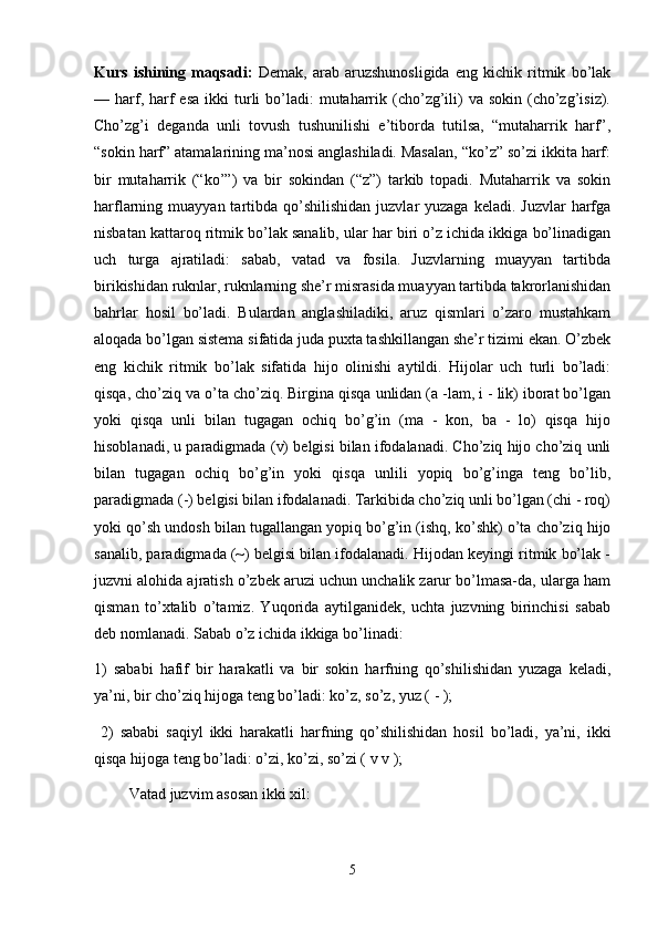Kurs   ishining   maqsadi:   Demak,   arab   aruzshunosligida   eng   kichik   ritmik   bo’lak
— harf, harf   esa  ikki   turli  bo’ladi:  mutaharrik (cho’zg’ili)  va  sokin  (cho’zg’isiz).
Cho’zg’i   deganda   unli   tovush   tushunilishi   e’tiborda   tutilsa,   “mutaharrik   harf”,
“sokin harf” atamalarining ma’nosi anglashiladi. Masalan, “ko’z” so’zi ikkita harf:
bir   mutaharrik   (“ko’”)   va   bir   sokindan   (“z”)   tarkib   topadi.   Mutaharrik   va   sokin
harflarning muayyan  tartibda  qo’shilishidan  juzvlar  yuzaga  keladi.  Juzvlar   harfga
nisbatan kattaroq ritmik bo’lak sanalib, ular har biri o’z ichida ikkiga bo’linadigan
uch   turga   ajratiladi:   sabab,   vatad   va   fosila.   Juzvlarning   muayyan   tartibda
birikishidan ruknlar, ruknlarning she’r misrasida muayyan tartibda takrorlanishidan
bahrlar   hosil   bo’ladi.   Bulardan   anglashiladiki,   aruz   qismlari   o’zaro   mustahkam
aloqada bo’lgan sistema sifatida juda puxta tashkillangan she’r tizimi ekan. O’zbek
eng   kichik   ritmik   bo’lak   sifatida   hijo   olinishi   aytildi.   Hijolar   uch   turli   bo’ladi:
qisqa, cho’ziq va o’ta cho’ziq. Birgina qisqa unlidan (a -lam, i - lik) iborat bo’lgan
yoki   qisqa   unli   bilan   tugagan   ochiq   bo’g’in   (ma   -   kon,   ba   -   lo)   qisqa   hijo
hisoblanadi, u paradigmada (v) belgisi bilan ifodalanadi. Cho’ziq hijo cho’ziq unli
bilan   tugagan   ochiq   bo’g’in   yoki   qisqa   unlili   yopiq   bo’g’inga   teng   bo’lib,
paradigmada (-) belgisi bilan ifodalanadi. Tarkibida cho’ziq unli bo’lgan (chi - roq)
yoki qo’sh undosh bilan tugallangan yopiq bo’g’in (ishq, ko’shk) o’ta cho’ziq hijo
sanalib, paradigmada (~) belgisi bilan ifodalanadi. Hijodan keyingi ritmik bo’lak -
juzvni alohida ajratish o’zbek aruzi uchun unchalik zarur bo’lmasa-da, ularga ham
qisman   to’xtalib   o’tamiz.   Yuqorida   aytilganidek,   uchta   juzvning   birinchisi   sabab
deb nomlanadi. Sabab o’z ichida ikkiga bo’linadi:
1)   sababi   hafif   bir   harakatli   va   bir   sokin   harfning   qo’shilishidan   yuzaga   keladi,
ya’ni, bir cho’ziq hijoga teng bo’ladi: ko’z, so’z, yuz ( - );
  2)   sababi   saqiyl   ikki   harakatli   harfning   qo’shilishidan   hosil   bo’ladi,   ya’ni,   ikki
qisqa hijoga teng bo’ladi: o’zi, ko’zi, so’zi ( v v );
         Vatad juzvim asosan ikki xil:
5