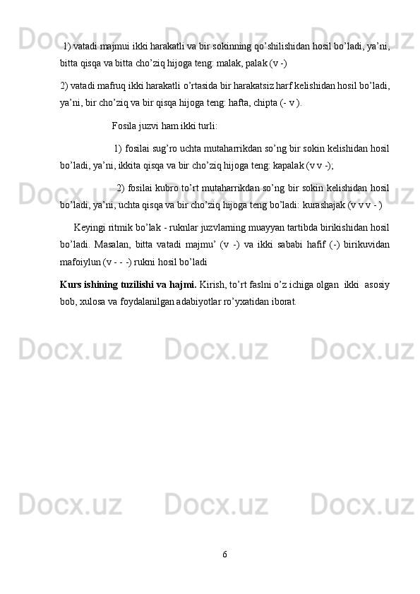  1) vatadi majmui ikki harakatli va bir sokinning qo’shilishidan hosil bo’ladi, ya’ni,
bitta qisqa va bitta cho’ziq hijoga teng: malak, palak (v -)
2) vatadi mafruq ikki harakatli o’rtasida bir harakatsiz harf kelishidan hosil bo’ladi,
ya’ni, bir cho’ziq va bir qisqa hijoga teng: hafta, chipta (- v ).
     Fosila juzvi ham ikki turli:
     1) fosilai sug’ro uchta mutaharrikdan so’ng bir sokin kelishidan hosil
bo’ladi, ya’ni, ikkita qisqa va bir cho’ziq hijoga teng: kapalak (v v -);
         2) fosilai kubro to’rt mutaharrikdan so’ng bir sokin kelishidan hosil
bo’ladi, ya’ni, uchta qisqa va bir cho’ziq hijoga teng bo’ladi: kurashajak (v v v - )
     Keyingi ritmik bo’lak - ruknlar juzvlarning muayyan tartibda birikishidan hosil
bo’ladi.   Masalan,   bitta   vatadi   majmu’   (v   -)   va   ikki   sababi   hafif   (-)   birikuvidan
mafoiylun (v - - -) rukni hosil bo’ladi
Kurs ishining tuzilishi va hajmi.  Kirish, to’rt faslni o’z ichiga olgan  ikki  asosiy
bob, xulosa va foydalanilgan adabiyotlar ro’yxatidan iborat.
6 