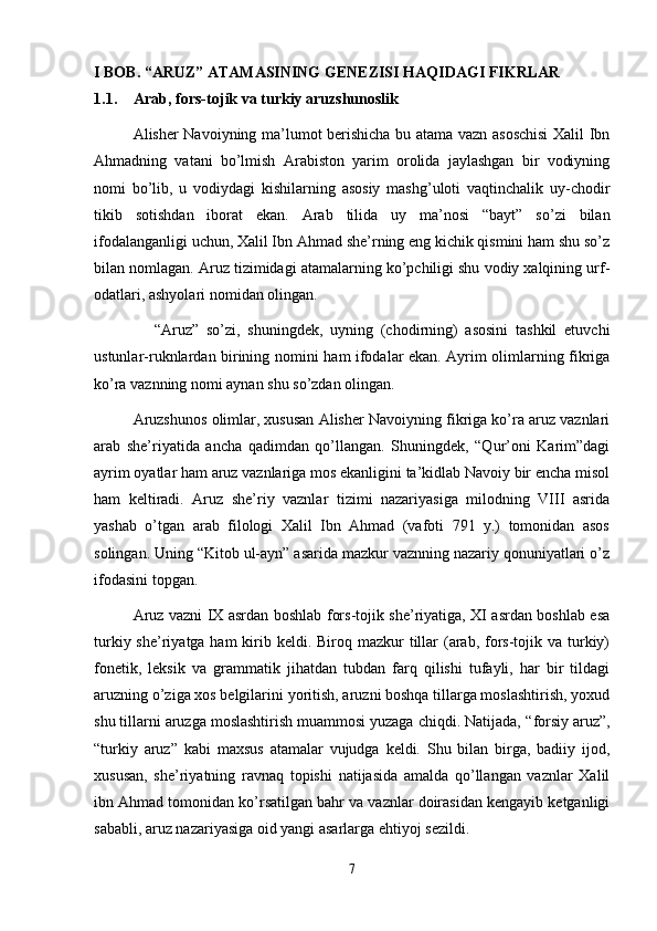 I BOB. “ ARUZ ”  ATAMASINING GENEZISI  H A Q IDAGI FIKRLAR
1.1. Arab, fors-tojik va turkiy aruzshunoslik  
Alisher Navoiyning ma’lumot berishicha bu atama vazn asoschisi  Xalil Ibn
Ahmadning   vatani   bo’lmish   Arabiston   yarim   orolida   jaylashgan   bir   vodiyning
nomi   bo’lib,   u   vodiydagi   kishilarning   asosiy   mashg’uloti   vaqtinchalik   uy-chodir
tikib   sotishdan   iborat   ekan.   Arab   tilida   uy   ma’nosi   “bayt”   so’zi   bilan
ifodalanganligi uchun, Xalil Ibn Ahmad she’rning eng kichik qismini ham shu so’z
bilan nomlagan. Aruz tizimidagi atamalarning ko’pchiligi shu vodiy xalqining urf-
odatlari, ashyolari nomidan olingan. 
                “ Aruz ”   so’zi,   shuningdek,   uyning   (chodirning)   asosini   tashkil   etuvchi
ustunlar-ruknlardan birining nomini   h am ifodalar ekan. Ayrim olimlarning fikriga
ko’ra vaznning nomi aynan shu so’zdan olingan.
Aruzshunos olimlar, xususan Alisher Navoiyning fikriga ko’ra aruz vaznlari
arab   she’riyatida   anchа   qadimdan   qo’llangan.   Shuningdek,   “Qur’oni   Karim”dagi
ayrim oyatlar ham aruz vaznlariga mos ekanligini ta’kidlab Navoiy bir encha misol
ham   keltiradi.   Aruz   she’riy   vaznlar   tizimi   nazariyasiga   milodning   VIII   asrida
yashab   o’tgan   arab   filologi   Xalil   Ibn   Ahmad   (vafoti   791   y.)   tomonidan   asos
solingan. Uning “Kitob ul-ayn” asarida mazkur vaznning nazariy qonuniyatlari o’z
ifodasini topgan.
Aruz vazni IX asrdan boshlab fors-tojik she’riyatiga, XI asrdan boshlab esa
turkiy she’riyatga ham  kirib keldi. Biroq mazkur  tillar  (arab, fors-tojik va  turkiy)
fonetik,   leksik   va   grammatik   jihatdan   tubdan   farq   qilishi   tufayli,   har   bir   tildagi
aruzning o’ziga xos belgilarini yoritish, aruzni boshqa tillarga moslashtirish, yoxud
shu tillarni aruzga moslashtirish muammosi yuzaga chiqdi. Natijada,  “ forsiy aruz ” ,
“ turkiy   aruz ”   kabi   maxsus   atamalar   vujudga   keldi.   Shu   bilan   birga,   badiiy   ijod,
xususan,   she’riyatning   ravnaq   topishi   natijasida   amalda   qo’llangan   vaznlar   Xalil
ibn Ahmad tomonidan ko’rsatilgan bahr va vaznlar doirasidan kengayib ketganligi
sababli, aruz nazariyasiga oid yangi asarlarga ehtiyoj sezildi.  
7 