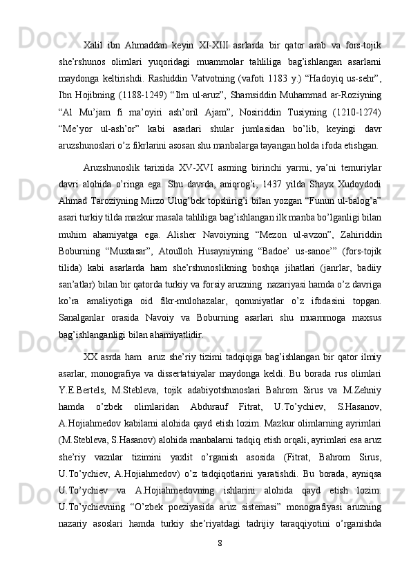    Xalil   ibn   Ahmaddan   keyin   XI-XIII   asrlarda   bir   qator   arab   va   fors-tojik
she’rshunos   olimlari   yuqoridagi   muammolar   tahliliga   bag’ishlangan   asarlarni
maydonga   keltirishdi.   Rashiddin   Vatvotning   (vafoti   1183   y.)   “Hadoyiq   us-sehr”,
Ibn   Hojibning   (1188-1249)   “Ilm   ul-aruz”,   Shamsiddin   Muhammad   ar-Roziyning
“Al   Mu’jam   fi   ma’oyiri   ash’oril   Ajam”,   Nosiriddin   Tusiyning   (1210-1274)
“Me’yor   ul-ash’or”   kabi   asarlari   shular   jumlasidan   bo’lib,   keyingi   davr
aruzshunoslari o’z fikrlarini asosan shu manbalarga tayangan holda ifoda etishgan.
Aruzshunoslik   tarixida   XV-XVI   asrning   birinchi   yarmi,   ya’ni   temuriylar
davri   alohida   o’ringa   ega.   Shu   davrda,   aniqrog’i,   1437   yilda   Shayx   Xudoydodi
Ahmad Taroziyning Mirzo Ulug’bek topshirig’i  bilan yozgan “Funun ul-balog’a”
asari turkiy tilda mazkur masala tahliliga bag’ishlangan ilk manba bo’lganligi bilan
muhim   ahamiyatga   ega.   Alisher   Navoiyning   “Mezon   ul-avzon”,   Zahiriddin
Boburning   “Muxtasar”,   Atoulloh   Husayniyning   “Badoe’   us-sanoe’”   (fors-tojik
tilida)   kabi   asarlarda   ham   she’rshunoslikning   boshqa   jihatlari   (janrlar,   badiiy
san’atlar) bilan bir qatorda turkiy va forsiy aruzning  nazariyasi hamda o’z davriga
ko’ra   amaliyotiga   oid   fikr-mulohazalar,   qonuniyatlar   o’z   ifodasini   topgan.
Sanalganlar   orasida   Navoiy   va   Boburning   asarlari   shu   muammoga   maxsus
ba g’ ishlanganligi bilan a h amiyatlidir.
XX   asrda   ham     aruz   she’riy   tizimi   tadqiqiga   bag’ishlangan   bir   qator   ilmiy
asarlar,   monografiya   va   dissertatsiyalar   maydonga   keldi.   Bu   borada   rus   olimlari
Y.E.Bertels,   M.Stebleva,   tojik   adabiyotshunoslari   Bahrom   Sirus   va   M.Zehniy
hamda   o’zbek   olimlaridan   Abdurauf   Fitrat,   U.To’ychiev,   S.Hasanov,
A.Hojiahmedov kabilarni alohida qayd etish lozim. Mazkur  olimlarning ayrimlari
(M.Stebleva, S.Hasanov) alohida manbalarni tadqiq etish orqali, ayrimlari esa aruz
she’riy   vaznlar   tizimini   yaxlit   o’rganish   asosida   (Fitrat,   Bahrom   Sirus,
U.To’ychiev,   A.Hojiahmedov)   o’z   tadqiqotlarini   yaratishdi.   Bu   borada,   ayniqsa
U.To’ychiev   va   A.Hojiahmedovning   ishlarini   alohida   qayd   etish   lozim.
U.To’ychievning   “O’zbek   poeziyasida   aruz   sistemasi”   monografiyasi   aruzning
nazariy   asoslari   hamda   turkiy   she’riyatdagi   tadrijiy   taraqqiyotini   o’rganishda
8 