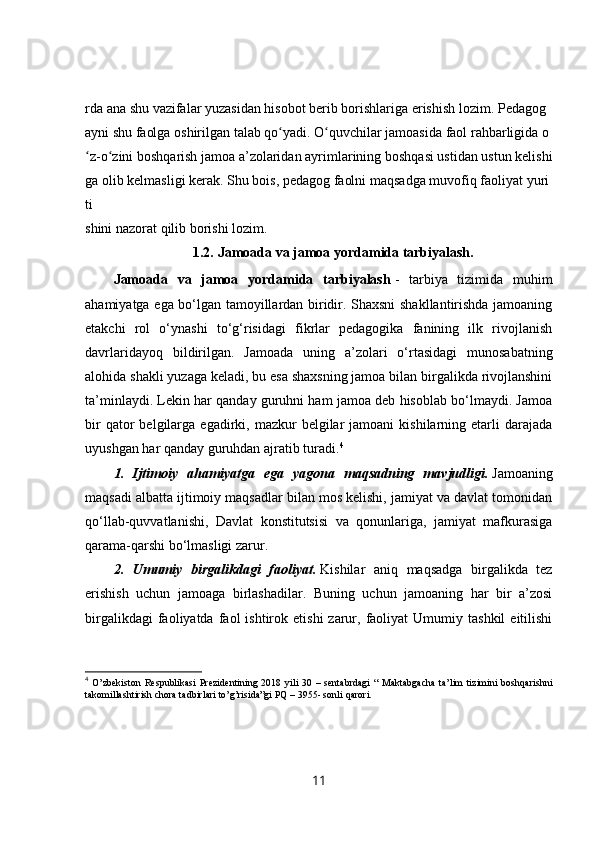 rda   ana   shu   vazifalar   yuzasidan   hisobot   berib   borishlariga   erishish   lozim.   Pedagog  
ayni   shu   faolga   oshirilgan   talab   qo yadi.ʻ   O quvchilar	ʻ   jamoasida   faol   rahbarligida   o
z-o zini	
ʻ ʻ   boshqarish   jamoa   a’zolaridan   ayrimlarining   boshqasi   ustidan   ustun   kelishi
ga   olib   kelmasligi   kerak.   Shu   bois,   pedagog   faolni   maqsadga   muvofiq   faoliyat   yuri
ti
shini   nazorat   qilib   borishi   lozim.
1.2.   Jamoada va jamoa yordamida tarbiyalash.
Jamoada   va   jamoa   yordamida   tarbiyalash   -   tarbiya   tizimida   muhim
ahamiyatga ega bo‘lgan tamoyillardan biridir. Shaxsni shakllantirishda jamoaning
etakchi   rol   o‘ynashi   to‘g‘risidagi   fikrlar   pedagogika   fanining   ilk   rivojlanish
davrlaridayoq   bildirilgan.   Jamoada   uning   a’zolari   o‘rtasidagi   munosabatning
alohida shakli yuzaga keladi, bu esa shaxsning jamoa bilan birgalikda rivojlanshini
ta’minlaydi. Lekin har qanday guruhni ham jamoa deb hisoblab bo‘lmaydi. Jamoa
bir  qator   belgilarga  egadirki,  mazkur  belgilar  jamoani  kishilarning  etarli   darajada
uyushgan har qanday guruhdan ajratib turadi. 4
1.   Ijtimoiy   ahamiyatga   ega   yagona   maqsadning   mavjudligi.   Jamoaning
maqsadi albatta ijtimoiy maqsadlar bilan mos kelishi, jamiyat va davlat tomonidan
qo‘llab-quvvatlanishi,   Davlat   konstitutsisi   va   qonunlariga,   jamiyat   mafkurasiga
qarama-qarshi bo‘lmasligi zarur.
2.   Umumiy   birgalikdagi   faoliyat.   Kishilar   aniq   maqsadga   birgalikda   tez
erishish   uchun   jamoaga   birlashadilar.   Buning   uchun   jamoaning   har   bir   a’zosi
birgalikdagi  faoliyatda  faol   ishtirok  etishi  zarur,  faoliyat  Umumiy  tashkil   eitilishi
4
  O’zbekiston   Respublikasi  Prezidentining  2018  yili   30  –  sentabrdagi   “  Maktabgacha   ta’lim   tizimini  boshqarishni
takomillashtirish chora tadbirlari to’g’risida”gi PQ – 3955- sonl i  qarori.
11 
