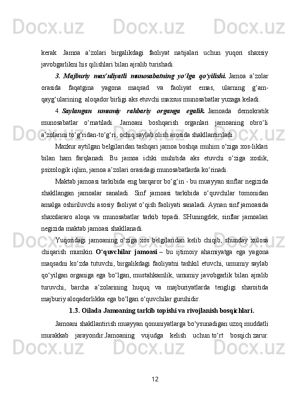 kerak.   Jamoa   a’zolari   birgalikdagi   faoliyat   natijalari   uchun   yuqori   shaxsiy
javobgarlikni his qilishlari bilan ajralib turishadi.  
3.   Majburiy   mas’uliyatli   munosabatning   yo‘lga   qo‘yilishi.   Jamoa   a’zolar
orasida   faqatgina   yagona   maqsad   va   faoliyat   emas,   ularning   g‘am-
qayg‘ularining     aloqador birligi aks etuvchi maxsus munosabatlar yuzaga keladi.
4.   Saylangan   umumiy   rahbariy   organga   egalik.   Jamoada   demokratik
munosabatlar   o‘rnatiladi.   Jamoani   boshqarish   organlari   jamoaning   obro‘li
a’zolarini to‘g‘ridan-to‘g‘ri, ochiq saylab olish asosida shakllantiriladi.
Mazkur aytilgan belgilaridan tashqari jamoa boshqa muhim o‘ziga xos-liklari
bilan   ham   farqlanadi.   Bu   jamoa   ichki   muhitida   aks   etuvchi   o‘ziga   xoslik,
psixologik iqlim, jamoa a’zolari orasidagi munosabatlarda ko‘rinadi.
Maktab jamoasi tarkibida eng barqaror bo‘g‘in - bu muayyan sinflar negizida
shakllangan   jamoalar   sanaladi.   Sinf   jamoasi   tarkibida   o‘quvchilar   tomonidan
amalga oshiriluvchi asosiy faoliyat o‘qish faoliyati sanaladi. Aynan sinf jamoasida
shaxslararo   aloqa   va   munosabatlar   tarkib   topadi.   SHuningdek,   sinflar   jamoalari
negizida maktab jamoasi shakllanadi.
Y u qoridagi   jamoaning   o‘ziga   xos   belgilaridan   kelib   chiqib,   shunday   xulosa
chiqarish   mumkin.   O‘quvchilar   jamoasi   –   bu   ijtimoiy   ahamiyatga   ega   yagona
maqsadni   ko‘zda   tutuvchi,   birgalikdagi   faoliyatni   tashkil   etuvchi,   umumiy   saylab
qo‘yilgan   organiga   ega   bo‘lgan,   mustahkamlik,   umumiy   javobgarlik   bilan   ajralib
turuvchi,   barcha   a’zolarining   huquq   va   majburiyatlarda   tengligi   sharoitida
majburiy aloqadorlikka ega bo‘lgan o‘quvchilar guruhidir.
1.3.   Oilada   Jamoaning tarkib topishi va rivojlanish bosqichlari .
Jamoani shakllantirish muayyan qonuniyatlarga bo‘ysunadigan uzoq muddatli
murakkab   jarayondir.Jamoaning   vujudga   kelish   uchun   to‘rt   bosqich   zarur.
12 
