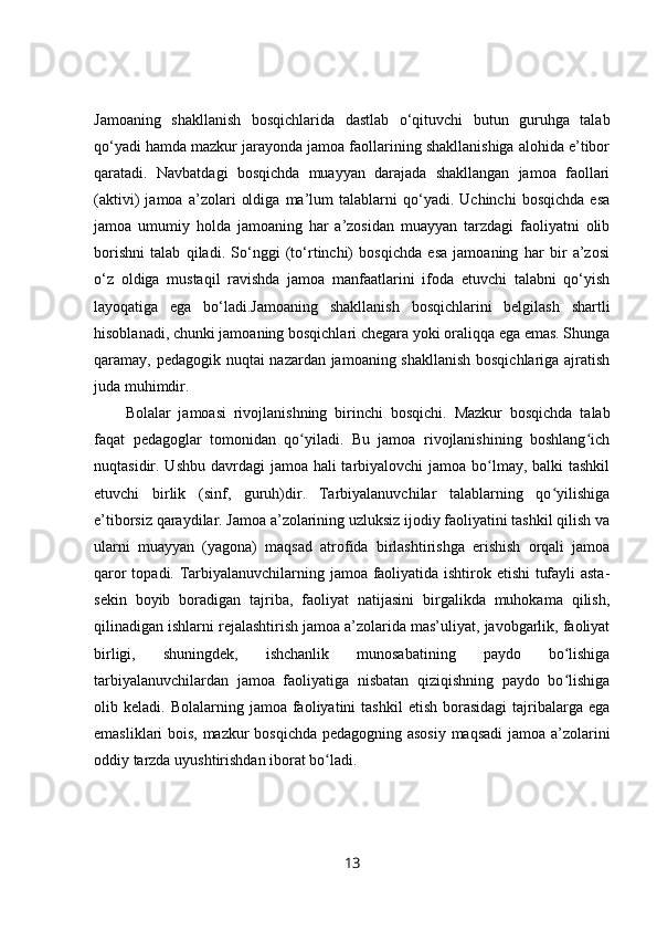 Jamoaning   shakllanish   bosqichlarida   dastlab   o‘qituvchi   butun   guruhga   talab
qo‘yadi hamda mazkur jarayonda jamoa faollarining shakllanishiga alohida e’tibor
qaratadi.   Navbatdagi   bosqichda   muayyan   darajada   shakllangan   jamoa   faollari
(aktivi)   jamoa   a’zolari   oldiga   ma’lum   talablarni   qo‘yadi.   Uchinchi   bosqichda   esa
jamoa   umumiy   holda   jamoaning   har   a’zosidan   muayyan   tarzdagi   faoliyatni   olib
borishni   talab   qiladi.   So‘nggi   (to‘rtinchi)   bosqichda   esa   jamoaning   har   bir   a’zosi
o‘z   oldiga   mustaqil   ravishda   jamoa   manfaatlarini   ifoda   etuvchi   talabni   qo‘yish
layoqatiga   ega   bo‘ladi.Jamoaning   shakllanish   bosqichlarini   belgilash   shartli
hisoblanadi, chunki jamoaning bosqichlari chegara yoki oraliqqa ega emas. Shunga
qaramay, pedagogik nuqtai nazardan jamoaning shakllanish bosqichlariga ajratish
juda muhimdir.  
Bolalar   jamoasi   rivojlanishning   birinchi   bosqichi .   Mazkur   bosqichda   talab
faqat   pedagoglar   tomonidan   qo yiladi.   Bu   jamoa   rivojlanishining   boshlang ichʻ ʻ
nuqtasidir. Ushbu davrdagi  jamoa hali  tarbiyalovchi  jamoa bo lmay, balki tashkil	
ʻ
etuvchi   birlik   (sinf,   guruh)dir.   Tarbiyalanuvchilar   talablarning   qo yilishiga	
ʻ
e’tiborsiz qaraydilar. Jamoa a’zolarining uzluksiz ijodiy faoliyatini tashkil qilish va
ularni   muayyan   (yagona)   maqsad   atrofida   birlashtirishga   erishish   orqali   jamoa
qaror topadi. Tarbiyalanuvchilarning jamoa faoliyatida ishtirok etishi tufayli asta-
sekin   boyib   boradigan   tajriba,   faoliyat   natijasini   birgalikda   muhokama   qilish,
qilinadigan ishlarni rejalashtirish jamoa a’zolarida mas’uliyat, javobgarlik, faoliyat
birligi,   shuningdek,   ishchanlik   munosabatining   paydo   bo lishiga	
ʻ
tarbiyalanuvchilardan   jamoa   faoliyatiga   nisbatan   qiziqishning   paydo   bo lishiga
ʻ
olib  keladi.  Bolalarning  jamoa  faoliyatini   tashkil   etish  borasidagi   tajribalarga  ega
emasliklari bois, mazkur bosqichda pedagogning asosiy maqsadi  jamoa a’zolarini
oddiy tarzda uyushtirishdan iborat bo ladi.	
ʻ
13 