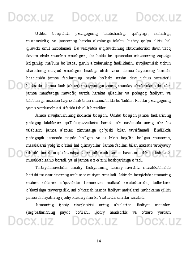 Ushbu   bosqichda   pedagogning   talabchanligi   qat’iyligi,   izchilligi,
murosasizligi   va   jamoaning   barcha   a’zolariga   talabni   birday   qo ya   olishi   halʻ
qiluvchi   omil   hisoblanadi.   Bu  vaziyatda   o qituvchining  «hukmdorlik»  davri   uzoq	
ʻ
davom   etishi   mumkin   emasligini,   aks   holda   bir   qarashdan   intizomning   vujudga
kelganligi   ma’lum   bo lsada,   guruh   a’zolarining   faolliklarini   rivojlantirish   uchun	
ʻ
sharoitning   mavjud   emasligini   hisobga   olish   zarur.   Jamoa   hayotining   birinchi
bosqichida   jamoa   faollarining   paydo   bo lishi   ushbu   davr   uchun   xarakterli	
ʻ
hodisadir. Jamoa  faoli  (aktivi)  muayyan  guruhning shunday  a’zolaridandirki, ular
jamoa   manfaatiga   muvofiq   tarzda   harakat   qiladilar   va   pedagog   faoliyati   va
talablariga nisbatan hayrixohlik bilan munosabatda bo ladilar. Faollar pedagogning	
ʻ
yaqin yordamchilari sifatida ish olib boradilar.
Jamoa   rivojlanishining   ikkinchi   bosqichi.   Ushbu   bosqich   jamoa   faollarining
pedagog   talablarini   qo llab-quvvatlashi   hamda   o z   navbatida   uning   o zi   bu	
ʻ ʻ ʻ
talablarni   jamoa   a’zolari   zimmasiga   qo yishi   bilan   tavsiflanadi.   Endilikda	
ʻ
pedagogik   jamoada   paydo   bo lgan   va   u   bilan   bog liq   bo lgan   muammo,	
ʻ ʻ ʻ
masalalarni yolg iz o zlari hal qilmaydilar. Jamoa faollari bilan maxsus tarbiyaviy	
ʻ ʻ
ish olib borish orqali bu ishga ularni jalb etadi. Jamoa hayotini tashkil qilish usuli
murakkablashib boradi, ya’ni jamoa o z-o zini boshqarishga o tadi.	
ʻ ʻ ʻ
Tarbiyalanuvchilar   amaliy   faoliyatining   doimiy   ravishda   murakkablashib
borishi mazkur davrning muhim xususiyati sanaladi. Ikkinchi bosqichda jamoaning
muhim   ishlarini   o quvchilar   tomonidan   muttasil   rejalashtirishi,   tadbirlarni	
ʻ
o tkazishga tayyorgarlik, uni o tkazish hamda faoliyat natijalarni muhokama qilish	
ʻ ʻ
jamoa faoliyatining ijodiy xususiyatini ko rsatuvchi omillar sanaladi.	
ʻ
Jamoaning   ijobiy   rivojlanishi   uning   a’zolarida   faoliyat   motivlari
(rag batlari)ning   paydo   bo lishi,   ijodiy   hamkorlik   va   o zaro   yordam	
ʻ ʻ ʻ
14 