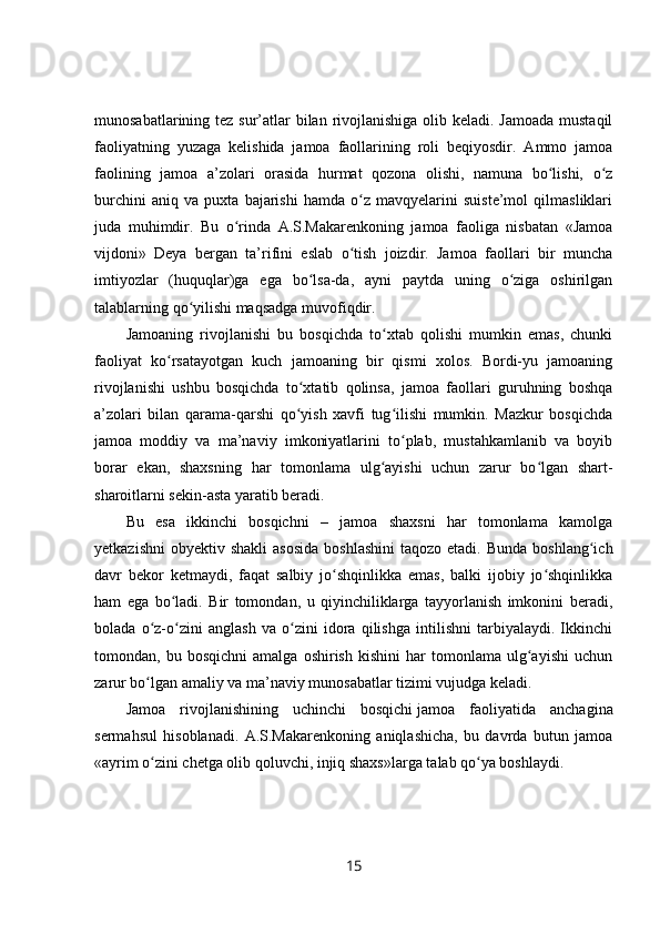 munosabatlarining tez sur’atlar bilan rivojlanishiga olib keladi. Jamoada  mustaqil
faoliyatning   yuzaga   kelishida   jamoa   faollarining   roli   beqiyosdir.   Ammo   jamoa
faolining   jamoa   a’zolari   orasida   hurmat   qozona   olishi,   namuna   bo lishi,   o zʻ ʻ
burchini   aniq   va   puxta   bajarishi   hamda   o z   mavqyelarini   suiste’mol   qilmasliklari	
ʻ
juda   muhimdir.   Bu   o rinda   A.S.Makarenkoning   jamoa   faoliga   nisbatan   «Jamoa	
ʻ
vijdoni»   Deya   bergan   ta’rifini   eslab   o tish   joizdir.   Jamoa   faollari   bir   muncha	
ʻ
imtiyozlar   (huquqlar)ga   ega   bo lsa-da,   ayni   paytda   uning   o ziga   oshirilgan	
ʻ ʻ
talablarning qo yilishi maqsadga muvofiqdir.	
ʻ
Jamoaning   rivojlanishi   bu   bosqichda   to xtab   qolishi   mumkin   emas,   chunki	
ʻ
faoliyat   ko rsatayotgan   kuch   jamoaning   bir   qismi   xolos.   Bordi-yu   jamoaning	
ʻ
rivojlanishi   ushbu   bosqichda   to xtatib   qolinsa,   jamoa   faollari   guruhning   boshqa	
ʻ
a’zolari   bilan   qarama-qarshi   qo yish   xavfi   tug ilishi   mumkin.   Mazkur   bosqichda
ʻ ʻ
jamoa   moddiy   va   ma’naviy   imkoniyatlarini   to plab,   mustahkamlanib   va   boyib	
ʻ
borar   ekan,   shaxsning   har   tomonlama   ulg ayishi   uchun   zarur   bo lgan   shart-	
ʻ ʻ
sharoitlarni sekin-asta yaratib beradi.
Bu   esa   ikkinchi   bosqichni   –   jamoa   shaxsni   har   tomonlama   kamolga
yetkazishni  obyektiv  shakli   asosida  boshlashini   taqozo etadi.  Bunda  boshlang ich	
ʻ
davr   bekor   ketmaydi,   faqat   salbiy   jo shqinlikka   emas,   balki   ijobiy   jo shqinlikka	
ʻ ʻ
ham   ega   bo ladi.   Bir   tomondan,   u   qiyinchiliklarga   tayyorlanish   imkonini   beradi,	
ʻ
bolada   o z-o zini   anglash   va   o zini   idora   qilishga   intilishni   tarbiyalaydi.   Ikkinchi	
ʻ ʻ ʻ
tomondan,  bu   bosqichni   amalga   oshirish   kishini   har   tomonlama   ulg ayishi   uchun	
ʻ
zarur bo lgan amaliy va ma’naviy munosabatlar tizimi vujudga keladi.	
ʻ
Jamoa   rivojlanishining   uchinchi   bosqichi   jamoa   faoliyatida   anchagina
sermahsul   hisoblanadi.   A.S.Makarenkoning   aniqlashicha,   bu   davrda   butun   jamoa
«ayrim o zini chetga olib qoluvchi, injiq shaxs»larga talab qo ya boshlaydi.
ʻ ʻ
15 