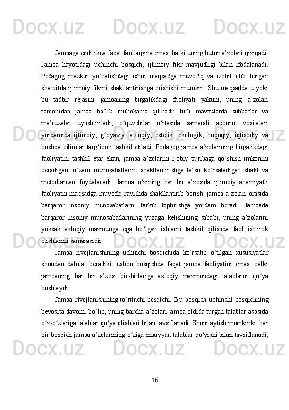Jamoaga endilikda faqat faollargina emas, balki uning butun a’zolari qiziqadi.
Jamoa   hayotidagi   uchinchi   bosqich,   ijtimoiy   fikr   mavjudligi   bilan   ifodalanadi.
Pedagog   mazkur   yo nalishdagi   ishni   maqsadga   muvofiq   va   izchil   olib   borganʻ
sharoitda  ijtimoiy  fikrni   shakllantirishga  erishishi   mumkin.  Shu  maqsadda  u  yoki
bu   tadbir   rejasini   jamoaning   birgalikdagi   faoliyati   yakuni,   uning   a’zolari
tomonidan   jamoa   bo lib   muhokama   qilinadi:   turli   mavzularda   suhbatlar   va
ʻ
ma’ruzalar   uyushtiriladi,   o quvchilar   o rtasida   samarali   axborot   vositalari	
ʻ ʻ
yordamida   ijtimoiy,   g oyaviy,   axloqiy,   estetik,   ekologik,   huquqiy,   iqtisodiy   va	
ʻ
boshqa bilimlar targ iboti tashkil  etiladi. Pedagog jamoa a’zolarining birgalikdagi	
ʻ
faoliyatini   tashkil   etar   ekan,   jamoa   a’zolarini   ijobiy   tajribaga   qo shish   imkonini	
ʻ
beradigan,   o zaro   munosabatlarini   shakllantirishga   ta’sir   ko rsatadigan   shakl   va	
ʻ ʻ
metodlardan   foydalanadi.   Jamoa   o zining   har   bir   a’zosida   ijtimoiy   ahamiyatli	
ʻ
faoliyatni maqsadga muvofiq ravishda shakllantirib borish, jamoa a’zolari orasida
barqaror   insoniy   munosabatlarni   tarkib   toptirishga   yordam   beradi.   Jamoada
barqaror   insoniy   munosabatlarining   yuzaga   kelishining   sababi,   uning   a’zolarini
yuksak   axloqiy   mazmunga   ega   bo lgan   ishlarni   tashkil   qilishda   faol   ishtirok
ʻ
etishlarini samarasidir.
Jamoa   rivojlanishining   uchinchi   bosqichida   ko rsatib   o tilgan   xususiyatlar	
ʻ ʻ
shundan   dalolat   beradiki,   ushbu   bosqichda   faqat   jamoa   faoliyatini   emas,   balki
jamoaning   har   bir   a’zosi   bir-birlariga   axloqiy   mazmundagi   talablarni   qo ya	
ʻ
boshlaydi.
Jamoa   rivojlanishining   to rtinchi	
ʻ   bosqichi.   Bu   bosqich   uchinchi   bosqichning
bevosita davomi bo lib, uning barcha a’zolari jamoa oldida turgan talablar asosida	
ʻ
o z-o zlariga talablar qo ya olishlari bilan tavsiflanadi. Shuni aytish mumkinki, har	
ʻ ʻ ʻ
bir bosqich jamoa a’zolarining o ziga muayyan talablar qo yishi bilan tavsiflanadi,	
ʻ ʻ
16 
