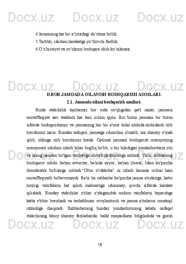 4.Jamoaning har bir a’zosidagi do stona birlik;ʻ
5.Tartibli, ishchan harakatga yo llovchi faollik;	
ʻ
6.O z hissiyot va so zlarini boshqara olish ko nikmasi.	
ʻ ʻ ʻ
II.BOB.JAMOADA OILANISH BOSHQARISH ASOSLARI.
2.1.   Jamoada oilani boshqarish usullari.
Bizda   etakchilik   tajribamiz   bor   yoki   yo'qligidan   qat'i   nazar,   jamoani
muvaffaqiyat   sari   etaklash   har   kim   uchun   qiyin.   Biz   butun   jamoani   bir   butun
sifatida   boshqarishimiz   va   jamoaning   har   bir   a'zosi   bilan   alohida-alohidaish   olib
borishimiz zarur. Bundan tashqari, jamoaga ishonchni  o'rnatib, uni shaxsiy o'rnak
qilib,   oldinga   olib   borishimiz   kerak.   Optimal   jamoani   boshqarish   menejerning
menejment uslubini izlash bilan bog'liq bo'lib, u biz biladigan yondashuvlarni o'zi
va uning jamoasi bo'lgan vaziyatga muvofiqlashtirishga intiladi. Ya'ni, rahbarning
boshqaruv   uslubi   ba'zan   avtoritar,   ba'zida   ayyor,   ba'zan   liberal,   lekin   ko'pincha
demokratik   bo'lishiga   intiladi."Oltin   o'rdakcha"   ni   izlash   hamma   uchun   ham
muvaffaqiyatli bo'lavermaydi. Ba'zi bir rahbarlar ko'pincha jamoa a'zolariga, hatto
hozirgi   vazifalarni   hal   qilish   mahoratiga   ishonmay,   ijrochi   sifatida   harakat
qilishadi.   Bunday   etakchilar   o'zlari   o'ylaganidek   muhim   vazifalarni   bajarishga
katta   e'tibor   berishadi   va   tashabbusni   rivojlantirish   va   jamoa   a'zolarini   mustaqil
ishlashga   chaqiradi.   Rahbarlarning   bunday   yondashuvining   sababi   nafaqat
etakchining   tabiiy   shaxsiy   fazilatlarida,   balki   maqsadlarni   belgilashda   va   guruh
18