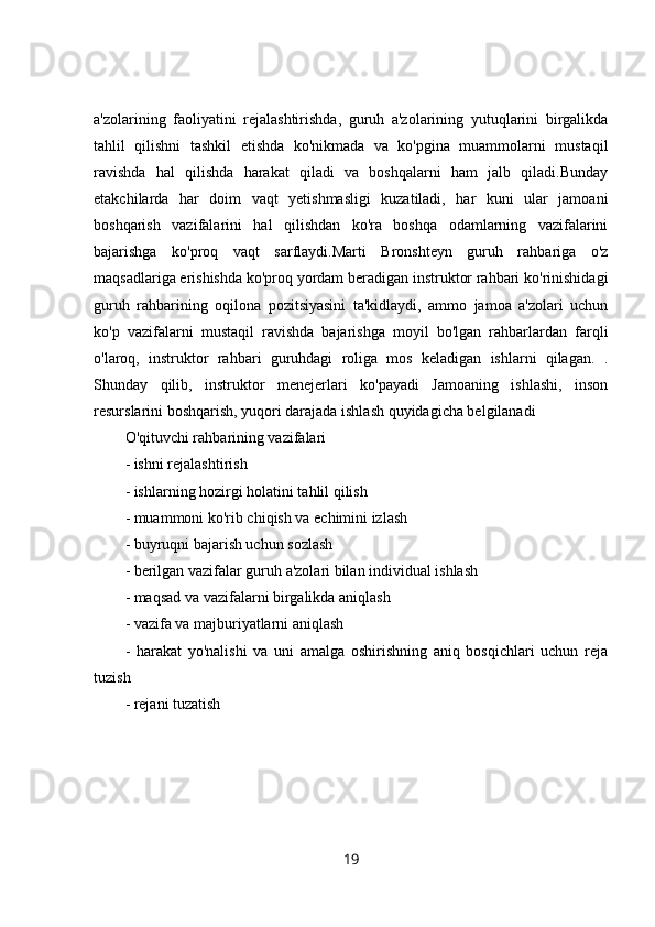 a'zolarining   faoliyatini   rejalashtirishda,   guruh   a'zolarining   yutuqlarini   birgalikda
tahlil   qilishni   tashkil   etishda   ko'nikmada   va   ko'pgina   muammolarni   mustaqil
ravishda   hal   qilishda   harakat   qiladi   va   boshqalarni   ham   jalb   qiladi.Bunday
etakchilarda   har   doim   vaqt   yetishmasligi   kuzatiladi,   har   kuni   ular   jamoani
boshqarish   vazifalarini   hal   qilishdan   ko'ra   boshqa   odamlarning   vazifalarini
bajarishga   ko'proq   vaqt   sarflaydi.Marti   Bronshteyn   guruh   rahbariga   o'z
maqsadlariga erishishda ko'proq yordam beradigan instruktor rahbari ko'rinishidagi
guruh   rahbarining   oqilona   pozitsiyasini   ta'kidlaydi,   ammo   jamoa   a'zolari   uchun
ko'p   vazifalarni   mustaqil   ravishda   bajarishga   moyil   bo'lgan   rahbarlardan   farqli
o'laroq,   instruktor   rahbari   guruhdagi   roliga   mos   keladigan   ishlarni   qilagan.   .
Shunday   qilib,   instruktor   menejerlari   ko'payadi   Jamoaning   ishlashi,   inson
resurslarini boshqarish, yuqori darajada ishlash quyidagicha belgilanadi 
O'qituvchi rahbarining vazifalari 
- ishni rejalashtirish 
- ishlarning hozirgi holatini tahlil qilish 
- muammoni ko'rib chiqish va echimini izlash 
- buyruqni bajarish uchun sozlash 
- berilgan vazifalar guruh a'zolari bilan individual ishlash 
- maqsad va vazifalarni birgalikda aniqlash 
- vazifa va majburiyatlarni aniqlash 
-   harakat   yo'nalishi   va   uni   amalga   oshirishning   aniq   bosqichlari   uchun   reja
tuzish 
- rejani tuzatish 
19 
