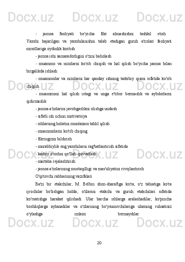 -   jamoa   faoliyati   bo'yicha   fikr   almashishni   tashkil   etish  
Yaxshi   bajarilgan   va   yaxshilanishni   talab   etadigan   guruh   a'zolari   faoliyati
misollariga oydinlik kiritish 
- jamoa ishi samaradorligini o'zini baholash 
-   muammo   va   nizolarni   ko'rib   chiqish   va   hal   qilish   bo'yicha   jamoa   bilan
birgalikda ishlash 
-   muammolar   va   nizolarni   har   qanday   ishning   tarkibiy   qismi   sifatida   ko'rib
chiqish 
-   muammoni   hal   qilish   istagi   va   unga   e'tibor   bermaslik   va   aybdorlarni
qidirmaslik 
- jamoa a'zolarini javobgarlikni olishga undash 
- sifatli ish uchun motivatsiya 
- ishlarning holatini muntazam tahlil qilish 
- muammolarni ko'rib chiqing 
- fikringizni bildirish 
- murabbiylik eng yaxshilarni rag'batlantirish sifatida 
- kasbiy o'sishni qo'llab-quvvatlash 
- martaba rejalashtirish 
- jamoa a'zolarining mustaqilligi va mas'uliyatini rivojlantirish 
O'qituvchi rahbarining vazifalari 
Ba'zi   bir   etakchilar,   M.   Belbin   shon-sharafiga   ko'ra,   o'z   tabiatiga   ko'ra
ijrochilar   bo'lishgan   holda,   o'zlarini   etakchi   va   guruh   etakchilari   sifatida
ko'rsatishga   harakat   qilishadi.   Ular   barcha   ishlarga   aralashadilar,   ko'pincha
boshliqlarga   aylanadilar   va   o'zlarining   bo'ysunuvchilariga   ularning   ruhsatisiz
o'ylashga   imkon   bermaydilar.  
20 