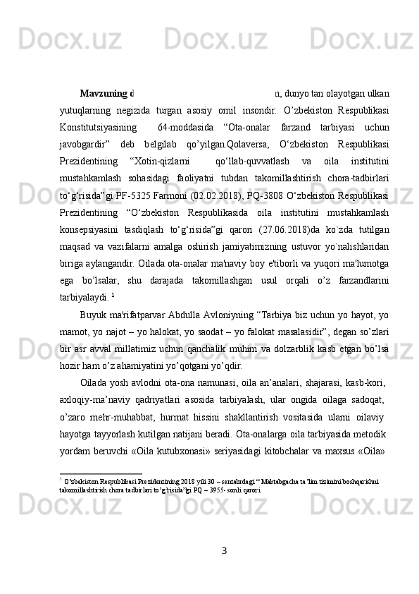 KIRISH
Mavzuning dolzarbligi :O’zb е kiston erishayotgan, dunyo tan olayotgan ulkan
yutuqlarning   n е gizida   turgan   asosiy   omil   insondir.   O’zb е kiston   R е spublikasi
Konstitutsiyasining     64-moddasida   “Ota-onalar   farzand   tarbiyasi   uchun
javobgardir”   d е b   b е lgilab   qo’yilgan.Qolaversa,   O‘zbekiston   Respublikasi
Prezidentining   “Xotin-qizlarni     qo‘llab-quvvatlash   va   oila   institutini
mustahkamlash   sohasidagi   faoliyatni   tubdan   takomillashtirish   chora-tadbirlari
to‘g‘risida”gi  PF-5325 Farmoni  (02.02.2018), PQ-3808 O‘zbekiston  Respublikasi
Prezidentining   “O‘zbekiston   Respublikasida   oila   institutini   mustahkamlash
konsepsiyasini   tasdiqlash   to‘g‘risida”gi   qarori   (27.06.2018)da   ko`zda   tutilgan
maqsad   va   vazifalarni   amalga   oshirish   jamiyatimizning   ustuvor   yo`nalishlaridan
biriga aylangandir. Oilada ota-onalar ma'naviy boy e'tiborli va yuqori ma'lumotga
ega   bo’lsalar,   shu   darajada   takomillashgan   usul   orqali   o’z   farzandlarini
tarbiyalaydi.  1
Buyuk ma'rifatparvar Abdulla Avloniyning “Tarbiya biz uchun yo hayot, yo
mamot, yo najot – yo halokat, yo saodat – yo falokat masalasidir”, d е gan so’zlari
bir   asr   avval   millatimiz   uchun   qanchalik   muhim   va   dolzarblik   kasb   etgan   bo’lsa
hozir ham o’z ahamiyatini yo’qotgani yo’qdir. 
Oilada  yosh   avlodni   ota-ona  namunasi,  oila  an’analari,  shajarasi,   kasb-kori,  
axloqiy-ma’naviy   qadriyatlari   asosida   tarbiyalash,   ular   ongida   oilaga   sadoqat,  
o’zaro   mehr-muhabbat,   hurmat   hissini   shakllantirish   vositasida   ularni   oilaviy  
hayotga tayyorlash kutilgan natijani beradi. Ota-onalarga oila tarbiyasida metodik 
yordam   beruvchi   «Oila   kutubxonasi»   seriyasidagi   kitobchalar   va   maxsus   «Oila»  
1
  O’zbekiston Respublikasi Prezidentining 2018 yili 30 – sentabrdagi “ Maktabgacha ta’lim tizimini boshqarishni 
takomillashtirish chora tadbirlari to’g’risida”gi PQ – 3955- sonl i  qarori.
3 