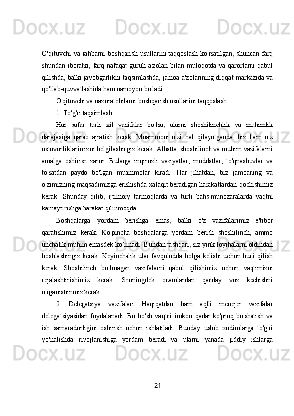 O'qituvchi  va rahbarni  boshqarish usullarini  taqqoslash  ko'rsatilgan,  shundan farq
shundan  iboratki,  farq  nafaqat  guruh a'zolari  bilan  muloqotda  va  qarorlarni  qabul
qilishda, balki javobgarlikni taqsimlashda, jamoa a'zolarining diqqat markazida va
qo'llab-quvvatlashida ham namoyon bo'ladi. 
O'qituvchi va nazoratchilarni boshqarish usullarini taqqoslash 
1. To'g'ri taqsimlash 
Har   safar   turli   xil   vazifalar   bo'lsa,   ularni   shoshilinchlik   va   muhimlik
darajasiga   qarab   ajratish   kerak.   Muammoni   o'zi   hal   qilayotganda,   biz   ham   o'z
ustuvorliklarimizni belgilashingiz kerak. Albatta, shoshilinch va muhim vazifalarni
amalga   oshirish   zarur.   Bularga   inqirozli   vaziyatlar,   muddatlar,   to'qnashuvlar   va
to'satdan   paydo   bo'lgan   muammolar   kiradi.   Har   jihatdan,   biz   jamoaning   va
o'zimizning maqsadimizga erishishda xalaqit beradigan harakatlardan qochishimiz
kerak.   Shunday   qilib,   ijtimoiy   tarmoqlarda   va   turli   bahs-munozaralarda   vaqtni
kamaytirishga harakat qilinmoqda. 
Boshqalarga   yordam   berishga   emas,   balki   o'z   vazifalarimiz   e'tibor
qaratishimiz   kerak.   Ko'pincha   boshqalarga   yordam   berish   shoshilinch,   ammo
unchalik muhim emasdek ko’rinadi. Bundan tashqari, siz yirik loyihalarni oldindan
boshlashingiz  kerak. Keyinchalik ular  favqulodda  holga kelishi  uchun buni  qilish
kerak.   Shoshilinch   bo'lmagan   vazifalarni   qabul   qilishimiz   uchun   vaqtimizni
rejalashtirishimiz   kerak.   Shuningdek   odamlardan   qanday   voz   kechishni
o'rganishinmiz kerak. 
2.   Delegatsiya   vazifalari   Haqiqatdan   ham   aqlli   menejer   vazifalar
delegatsiyasidan   foydalanadi.   Bu   bo'sh   vaqtni   imkon   qadar   ko'proq   bo'shatish   va
ish   samaradorligini   oshirish   uchun   ishlatiladi.   Bunday   uslub   xodimlarga   to'g'ri
yo'nalishda   rivojlanishiga   yordam   beradi   va   ularni   yanada   jiddiy   ishlarga
21 
