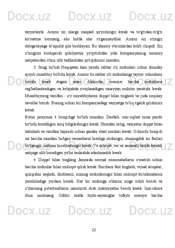 tayyorlaydi.   Ammo   siz   ularga   maqsad   qo'yishingiz   kerak   va   to'g'ridan-to'g'ri
ko'rsatma   bermang,   aks   holda   ular   o'rganmaydilar.   Ammo   siz   o'zingiz
delegatsiyaga to'sqinlik qila boshlaysiz. Bu shaxsiy e'tirozlardan kelib chiqadi. Siz
o'zingizni   boshqarish   qobiliyatini   yo'qotishdan   yoki   kompaniyaning   umumiy
natijalaridan o'zini olib tashlashdan qo'rqishimiz mumkin. 
3.   Sezgi   bo'lish   Haqiqatan   ham   yaxshi   rahbar   o'z   xodimlari   uchun   shunday
ajoyib murabbiy bo'lishi kerak. Ammo bu rahbar o'z xodimlariga tayyor echimlarni
berishi   kerak   degani   emas.   Aksincha,   menejer   barcha   xodimlarni
rag'batlantiradigan   va   kelajakda   rivojlanadigan   muayyan   muhitni   yaratishi   kerak.
Murabbiyning  vazifasi   -   o'z   murabbiylarini   diqqat   bilan   tinglash   va  juda   noqulay
savollar berish. Buning uchun biz kompaniyadagi vaziyatga to'liq egalik qilishimiz
kerak.  
Butun   jarayonni   4   bosqichga   bo'lish   mumkin.   Dastlab,   oxir-oqibat   nima   paydo
bo'lishi kerakligini aniq belgilashingiz kerak. Shundan so'ng, vaziyatni diqqat bilan
baholash va vazifani bajarish uchun qanday shart nomlari kerak. Uchinchi bosqich
siz barcha mumkin bo'lgan variantlarni hisobga olishingiz, shuningdek siz faolsiz
bo'lsangiz, natijani hisoblashingiz kerak. Va nihoyat, tez va samarali tarzda kerakli
natijaga olib boradigan yo'lni tanlashda adashmaslik kerak. 
4.   Diqqat   bilan   tinglang   Jamoada   normal   munosabatlarni   o'rnatish   uchun
barcha xodimlar bilan muloqot qilish kerak. Barchani faol tinglash, vizual aloqalar,
qiziqishni  saqlash,  shubhasiz,  sizning xodimlaringiz  bilan  muloqot  ko'nikmalarini
yaxshilashga   yordam   beradi.   Har   bir   xodimga   o'zlarini   sizga   ochib   berish   va
o'zlarining   potentsiallarini   namoyish   etish   imkoniyatini   berish   kerak.   Imo-ishora
tilini   unutmang.   Ushbu   sodda   hiyla-nayranglar   tufayli   menejer   barcha
22 
