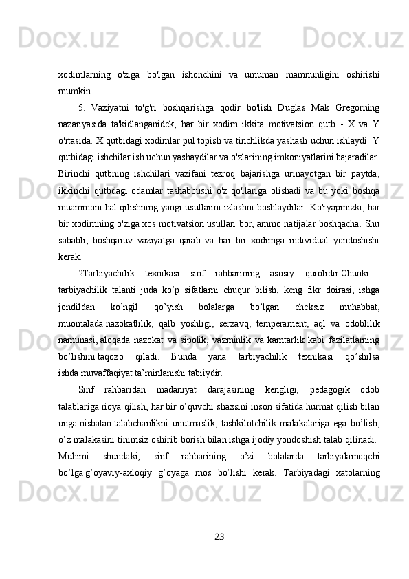 xodimlarning   o'ziga   bo'lgan   ishonchini   va   umuman   mamnunligini   oshirishi
mumkin. 
5.   Vaziyatni   to'g'ri   boshqarishga   qodir   bo'lish   Duglas   Mak   Gregorning
nazariyasida   ta'kidlanganidek,   har   bir   xodim   ikkita   motivatsion   qutb   -   X   va   Y
o'rtasida. X qutbidagi xodimlar pul topish va tinchlikda yashash uchun ishlaydi. Y
qutbidagi ishchilar ish uchun yashaydilar va o'zlarining imkoniyatlarini bajaradilar.
Birinchi   qutbning   ishchilari   vazifani   tezroq   bajarishga   urinayotgan   bir   paytda,
ikkinchi   qutbdagi   odamlar   tashabbusni   o'z   qo'llariga   olishadi   va   bu   yoki   boshqa
muammoni hal qilishning yangi usullarini izlashni boshlaydilar. Ko'ryapmizki, har
bir xodimning o'ziga xos motivatsion usullari bor, ammo natijalar boshqacha. Shu
sababli,   boshqaruv   vaziyatga   qarab   va   har   bir   xodimga   individual   yondoshishi
kerak. 
2Tarbiyachilik   texnikasi   sinf   rahbarining   asosiy   qurolidir.Chunki  
tarbiyachilik   talanti   juda   ko’p   sifatlarni   chuqur   bilish,   keng   fikr   doirasi,   ishga
jondildan   ko’ngil   qo’yish   bolalarga   bo’lgan   cheksiz   muhabbat,
muomalada   nazokatlilik,   qalb   yoshligi,   serzavq,   temperament,   aql   va   odoblilik
namunasi,   aloqada   nazokat   va   sipolik,   vazminlik   va   kamtarlik   kabi   fazilatlarning
bo’lishini   taqozo   qiladi.   Bunda   yana   tarbiyachilik   texnikasi   qo’shilsa
ishda   muvaffaqiyat   ta’minlanishi tabiiydir. 
Sinf   rahbaridan   madaniyat   darajasining   kengligi,   pedagogik   odob
talablariga   rioya qilish, har bir o’quvchi shaxsini inson sifatida hurmat qilish bilan
unga   nisbatan   talabchanlikni   unutmaslik,   tashkilotchilik   malakalariga   ega   bo’lish,
o’z   malakasini tinimsiz oshirib borish bilan ishga ijodiy yondoshish talab qilinadi. 
Muhimi   shundaki,   sinf   rahbarining   o’zi   bolalarda   tarbiyalamoqchi
bo’lga   g’oyaviy-axloqiy   g’oyaga   mos   bo’lishi   kerak.   Tarbiyadagi   xatolarning
23 