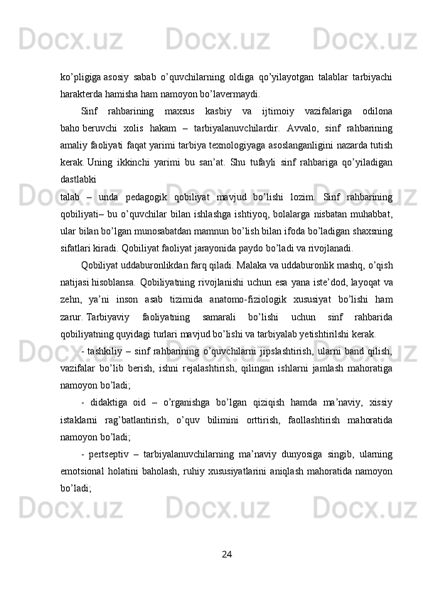 ko’pligiga   asosiy   sabab   o’quvchilarning   oldiga   qo’yilayotgan   talablar   tarbiyachi
harakterda   hamisha ham namoyon bo’lavermaydi. 
Sinf   rahbarining   maxsus   kasbiy   va   ijtimoiy   vazifalariga   odilona
baho   beruvchi   xolis   hakam   –   tarbiyalanuvchilardir.   Avvalo,   sinf   rahbarining
amaliy   faoliyati faqat yarimi tarbiya texnologiyaga asoslanganligini nazarda tutish
kerak.   Uning   ikkinchi   yarimi   bu   san’at.   Shu   tufayli   sinf   rahbariga   qo’yiladigan
dastlabki  
talab   –   unda   pedagogik   qobiliyat   mavjud   bo’lishi   lozim.   Sinf   rahbarining
qobiliyati–   bu   o’quvchilar   bilan   ishlashga   ishtiyoq,   bolalarga   nisbatan   muhabbat,
ular bilan   bo’lgan munosabatdan mamnun bo’lish bilan ifoda bo’ladigan shaxsning
sifatlari kiradi. Qobiliyat faoliyat jarayonida paydo bo’ladi va rivojlanadi.
Qobiliyat   uddaburonlikdan farq qiladi. Malaka va uddaburonlik mashq, o’qish
natijasi   hisoblansa.  Qobiliyatning rivojlanishi  uchun esa  yana iste’dod,   layoqat  va
zehn,   ya’ni   inson   asab   tizimida   anatomo-fiziologik   xususiyat   bo’lishi   ham
zarur.   Tarbiyaviy   faoliyatning   samarali   bo’lishi   uchun   sinf   rahbarida
qobiliyatning   quyidagi turlari mavjud bo’lishi va tarbiyalab yetishtirilshi kerak. 
-   tashkiliy   –   sinf   rahbarining   o’quvchilarni   jipslashtirish,   ularni   band   qilish,
vazifalar   bo’lib   berish,   ishni   rejalashtirish,   qilingan   ishlarni   jamlash   mahoratiga
namoyon bo’ladi; 
-   didaktiga   oid   –   o’rganishga   bo’lgan   qiziqish   hamda   ma’naviy,   xissiy
istaklarni   rag’batlantirish,   o’quv   bilimini   orttirish,   faollashtirish   mahoratida
namoyon bo’ladi; 
-   pertseptiv   –   tarbiyalanuvchilarning   ma’naviy   dunyosiga   singib,   ularning
emotsional   holatini   baholash,   ruhiy   xususiyatlarini   aniqlash   mahoratida   namoyon
bo’ladi; 
24 